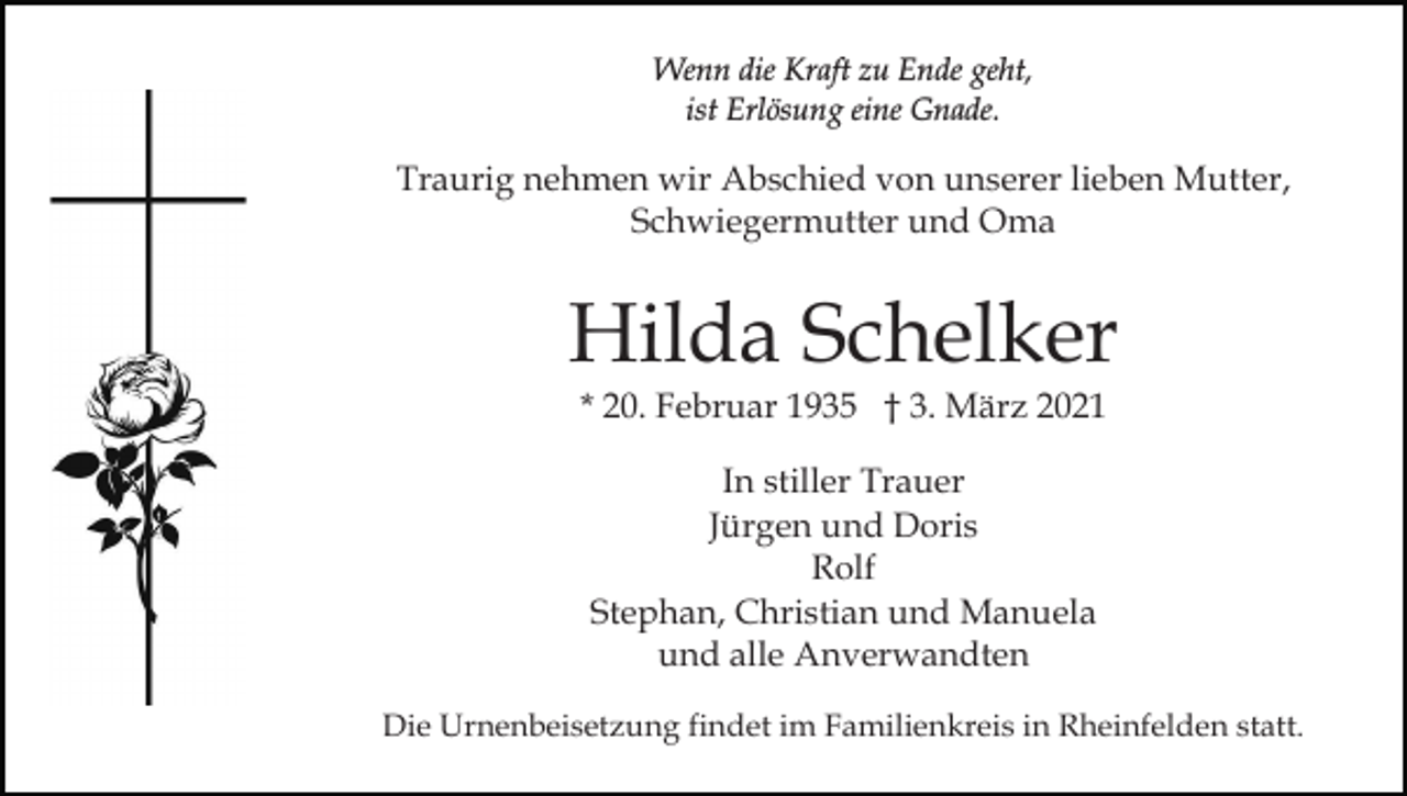<p>Wenn die Kraft zu Ende geht,<br />ist Erlösung eine Gnade.</p><p>Traurig nehmen wir Abschied von unserer lieben Mutter,<br />Schwiegermutter und Oma</p><p>Hilda Schelker<br />* 20. Februar 1935 † 3. März 2021<br />In stiller Trauer<br />Jürgen und Doris<br />Rolf<br />Stephan, Christian und Manuela<br />und alle Anverwandten<br />Die Urnenbeisetzung findet im Familienkreis in Rheinfelden statt.</p>