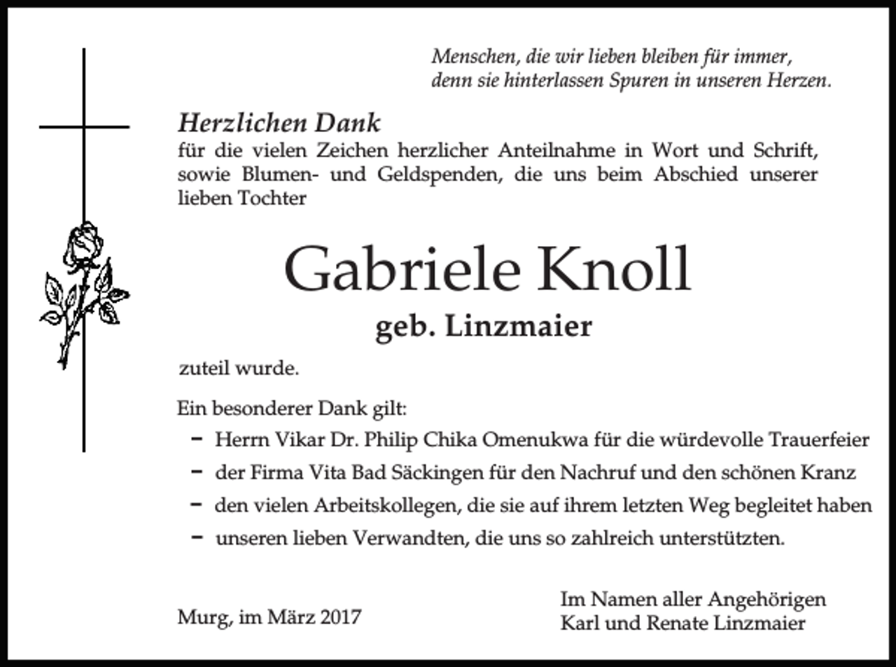<p>Menschen, die wir lieben bleiben für immer,<br />denn sie hinterlassen Spuren in unseren Herzen.</p><p>Herzlichen Dank<br />für die vielen Zeichen herzlicher Anteilnahme in Wort und Schrift,<br />sowie Blumen- und Geldspenden, die uns beim Abschied unserer<br />lieben Tochter</p><p>Gabriele Knoll<br />geb. Linzmaier</p><p>zuteil wurde.<br />Ein besonderer Dank gilt:<br />D Herrn Vikar Dr. Philip Chika Omenukwa für die würdevolle Trauerfeier<br />D der Firma Vita Bad Säckingen für den Nachruf und den schönen Kranz<br />D den vielen Arbeitskollegen, die sie auf ihrem letzten Weg begleitet haben<br />D unseren lieben Verwandten, die uns so zahlreich unterstützten.</p><p>Murg, im März 2017</p><p>Im Namen aller Angehörigen<br />Karl und Renate Linzmaier</p>