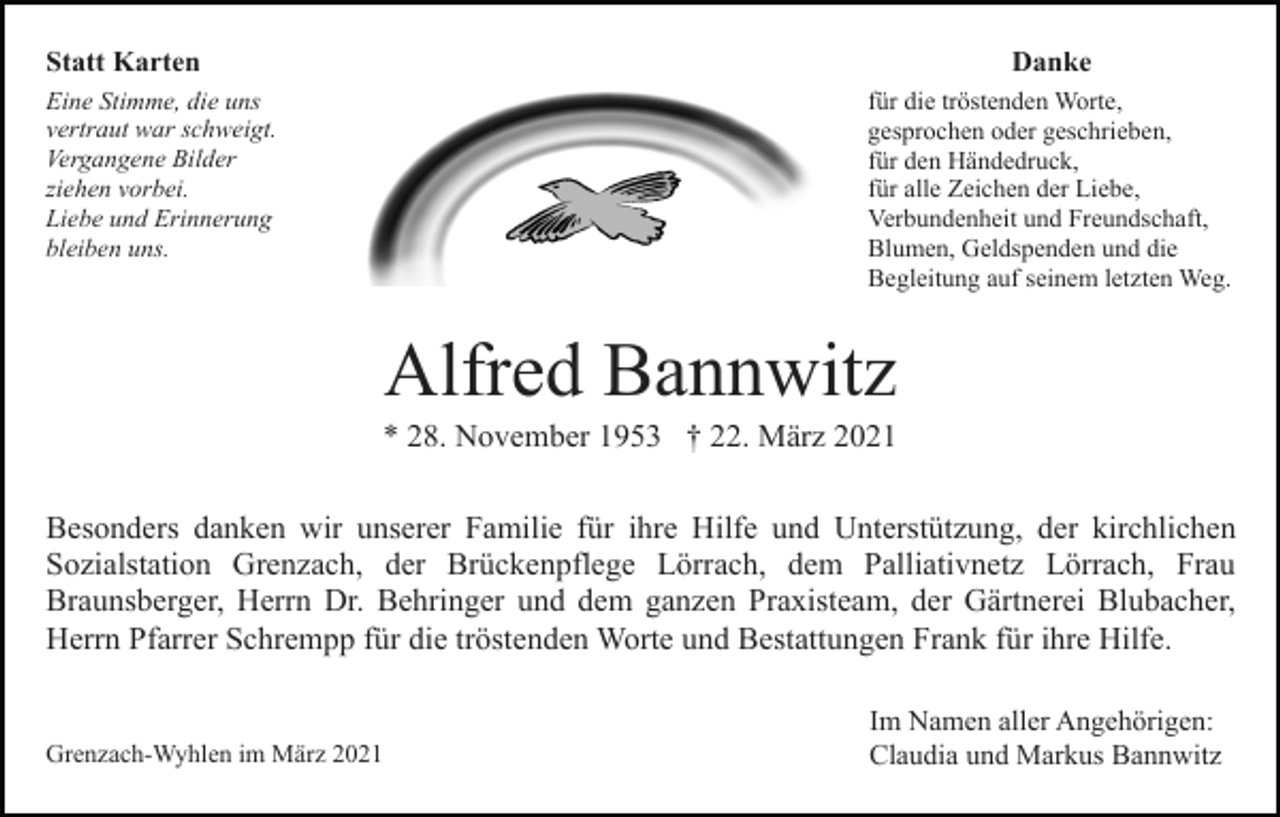 <p>Statt Karten</p><p>Danke</p><p>Eine Stimme, die uns<br />vertraut war schweigt.<br />Vergangene Bilder<br />ziehen vorbei.<br />Liebe und Erinnerung<br />bleiben uns.</p><p>für die tröstenden Worte,<br />gesprochen oder geschrieben,<br />für den Händedruck,<br />für alle Zeichen der Liebe,<br />Verbundenheit und Freundschaft,<br />Blumen, Geldspenden und die<br />Begleitung auf seinem letzten Weg.</p><p>Alfred Bannwitz<br />* 28. November 1953 † 22. März 2021<br />Besonders danken wir unserer Familie für ihre Hilfe und Unterstützung, der kirchlichen<br />Sozialstation Grenzach, der Brückenpflege Lörrach, dem Palliativnetz Lörrach, Frau<br />Braunsberger, Herrn Dr. Behringer und dem ganzen Praxisteam, der Gärtnerei Blubacher,<br />Herrn Pfarrer Schrempp für die tröstenden Worte und Bestattungen Frank für ihre Hilfe.</p><p>Grenzach-Wyhlen im März 2021</p><p>Im Namen aller Angehörigen:<br />Claudia und Markus Bannwitz</p>