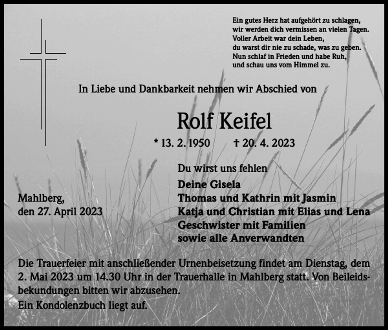 <p>Ein gutes Herz hat aufgehört zu schlagen,<br />wir werden dich vermissen an vielen Tagen.<br />Voller Arbeit war dein Leben,<br />du warst dir nie zu schade, was zu geben.<br />Nun schlaf in Frieden und habe Ruh,<br />und schau uns vom Himmel zu.</p><p>In Liebe und Dankbarkeit nehmen wir Abschied von</p><p>Rolf Keifel<br />* 13. 2. 1950 † 20. 4. 2023</p><p>Mahlberg,<br />den 27. April 2023</p><p>Du wirst uns fehlen<br />Deine Gisela<br />Thomas und Kathrin mit Jasmin<br />Katja und Christian mit Elias und Lena<br />Geschwister mit Familien<br />sowie alle Anverwandten</p><p>Die Trauerfeier mit anschließender Urnenbeisetzung findet am Dienstag, dem<br />2. Mai 2023 um 14.30 Uhr in der Trauerhalle in Mahlberg statt. Von Beileidsbekundungen bitten wir abzusehen.<br />Ein Kondolenzbuch liegt auf.</p>