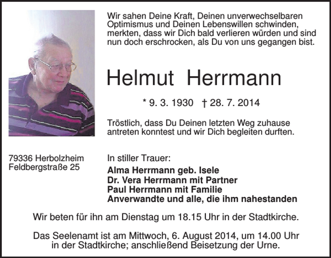 <p>Wir sahen Deine Kraft, Deinen unverwechselbaren<br />Optimismus und Deinen Lebenswillen schwinden,<br />merkten, dass wir Dich bald verlieren würden und sind<br />nun doch erschrocken, als Du von uns gegangen bist.</p><p>Helmut Herrmann<br />* 9. 3. 1930 † 28. 7. 2014<br />Tröstlich, dass Du Deinen letzten Weg zuhause<br />antreten konntest und wir Dich begleiten durften.<br />79336 Herbolzheim<br />Feldbergstraße 25</p><p>In stiller Trauer:<br />Alma Herrmann geb. Isele<br />Dr. Vera Herrmann mit Partner<br />Paul Herrmann mit Familie<br />Anverwandte und alle, die ihm nahestanden</p><p>Wir beten für ihn am Dienstag um 18.15 Uhr in der Stadtkirche.<br />Das Seelenamt ist am Mittwoch, 6. August 2014, um 14.00 Uhr<br />in der Stadtkirche; anschließend Beisetzung der Urne.</p>