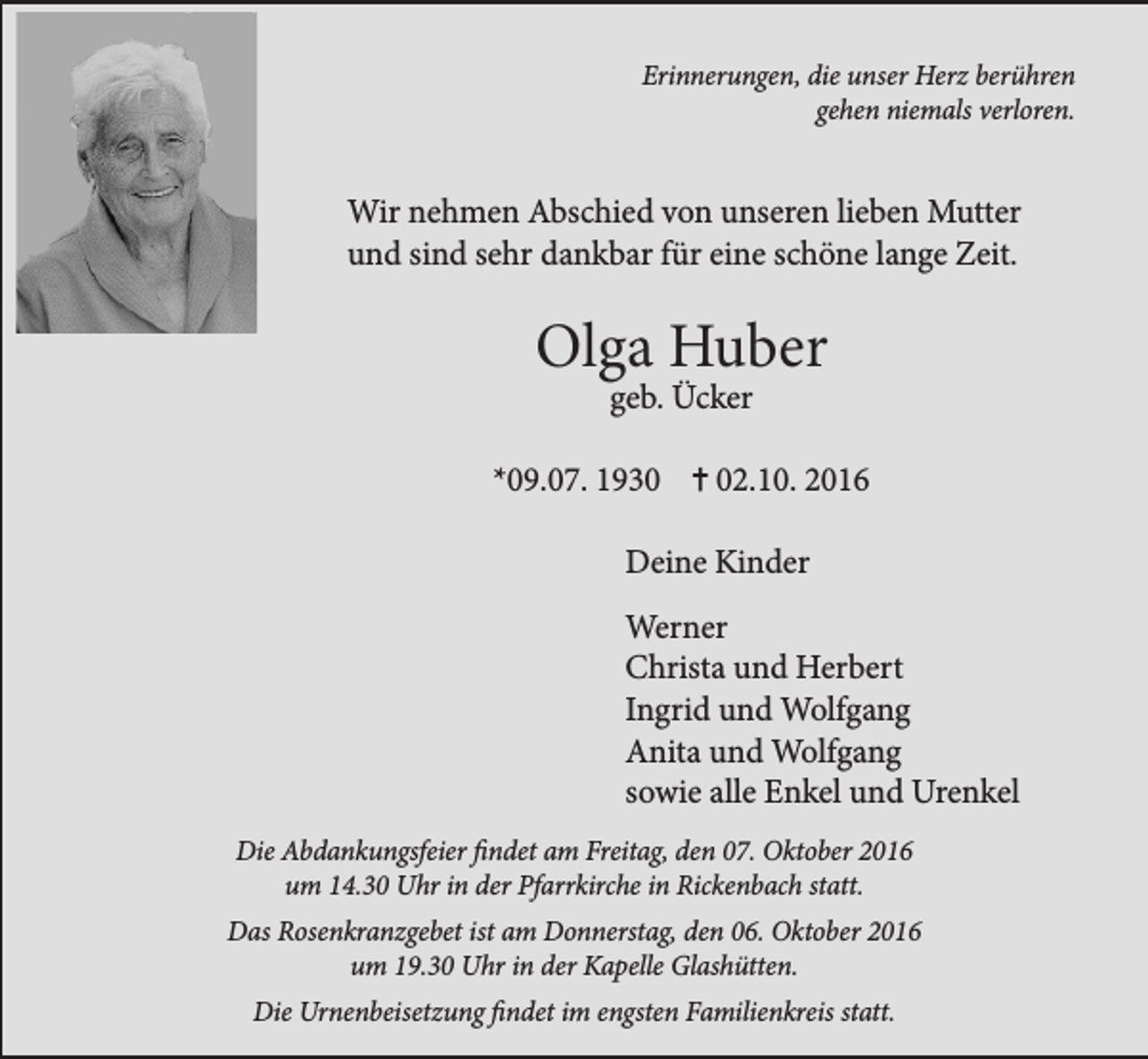 <p>Erinnerungen, die unser Herz berühren<br />gehen niemals verloren.</p><p>Wir nehmen Abschied von unseren lieben Mutter<br />und sind sehr dankbar für eine schöne lange Zeit.</p><p>Olga Huber<br />geb. Ücker</p><p>*09.07. 1932.10. 2016</p><p>Deine Kinder<br />Werner<br />Christa und Herbert<br />Ingrid und Wolfgang<br />Anita und Wolfgang<br />sowie alle Enkel und Urenkel<br />Die Abdankungsfeier findet am Freitag, den 07. Oktober 2016<br />um 14.30 Uhr in der Pfarrkirche in Rickenbach statt.<br />Das Rosenkranzgebet ist am Donnerstag, den 06. Oktober 2016<br />um 19.30 Uhr in der Kapelle Glashütten.<br />Die Urnenbeisetzung findet im engsten Familienkreis statt.</p>