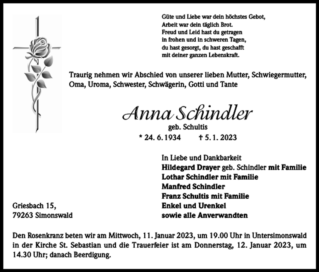 <p>Güte und Liebe war dein höchstes Gebot,<br />Arbeit war dein täglich Brot.<br />Freud und Leid hast du getragen<br />in frohen und in schweren Tagen,<br />du hast gesorgt, du hast geschafft<br />mit deiner ganzen Lebenskraft.</p><p>Traurig nehmen wir Abschied von unserer lieben Mutter, Schwiegermutter,<br />Oma, Uroma, Schwester, Schwägerin, Gotti und Tante</p><p>Anna Schindler<br />geb. Schultis<br />* 24. 6. 1934<br />† 5. 1. 2023</p><p>Griesbach 15,<br />79263 Simonswald</p><p>In Liebe und Dankbarkeit<br />Hildegard Drayer geb. Schindler mit Familie<br />Lothar Schindler mit Familie<br />Manfred Schindler<br />Franz Schultis mit Familie<br />Enkel und Urenkel<br />sowie alle Anverwandten</p><p>Den Rosenkranz beten wir am Mittwoch, 11. Januar 2023, um 19.00 Uhr in Untersimonswald<br />in der Kirche St. Sebastian und die Trauerfeier ist am Donnerstag, 12. Januar 2023, um<br />14.30 Uhr; danach Beerdigung.</p>