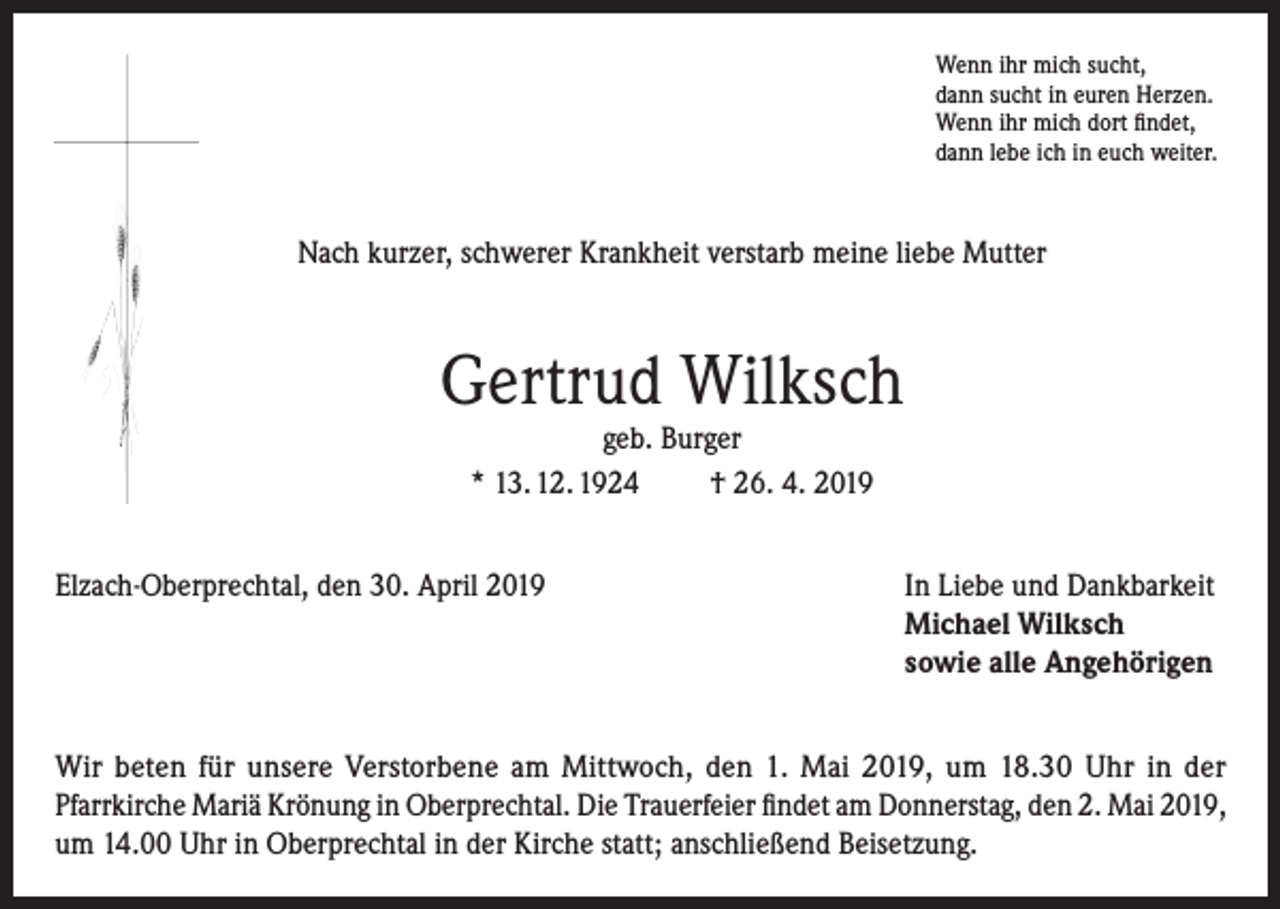 <p>Wenn ihr mich sucht,<br />dann sucht in euren Herzen.<br />Wenn ihr mich dort findet,<br />dann lebe ich in euch weiter.</p><p>Nach kurzer, schwerer Krankheit verstarb meine liebe Mutter</p><p>Gertrud Wilksch<br />geb. Burger<br />* 13. 12. 1924<br />† 26. 4. 2019</p><p>Elzach-Oberprechtal, den 30. April 2019</p><p>I n Liebe und Dankbarkeit<br />Michael Wilksch<br />sowie alle Angehörigen</p><p>Wir beten für unsere Verstorbene am Mittwoch, den 1. Mai 2019, um 18.30 Uhr in der<br />Pfarrkirche Mariä Krönung in Oberprechtal. Die Trauerfeier findet am Donnerstag, den 2. Mai 2019,<br />um 14.00 Uhr in Oberprechtal in der Kirche statt; anschließend Beisetzung.</p>
