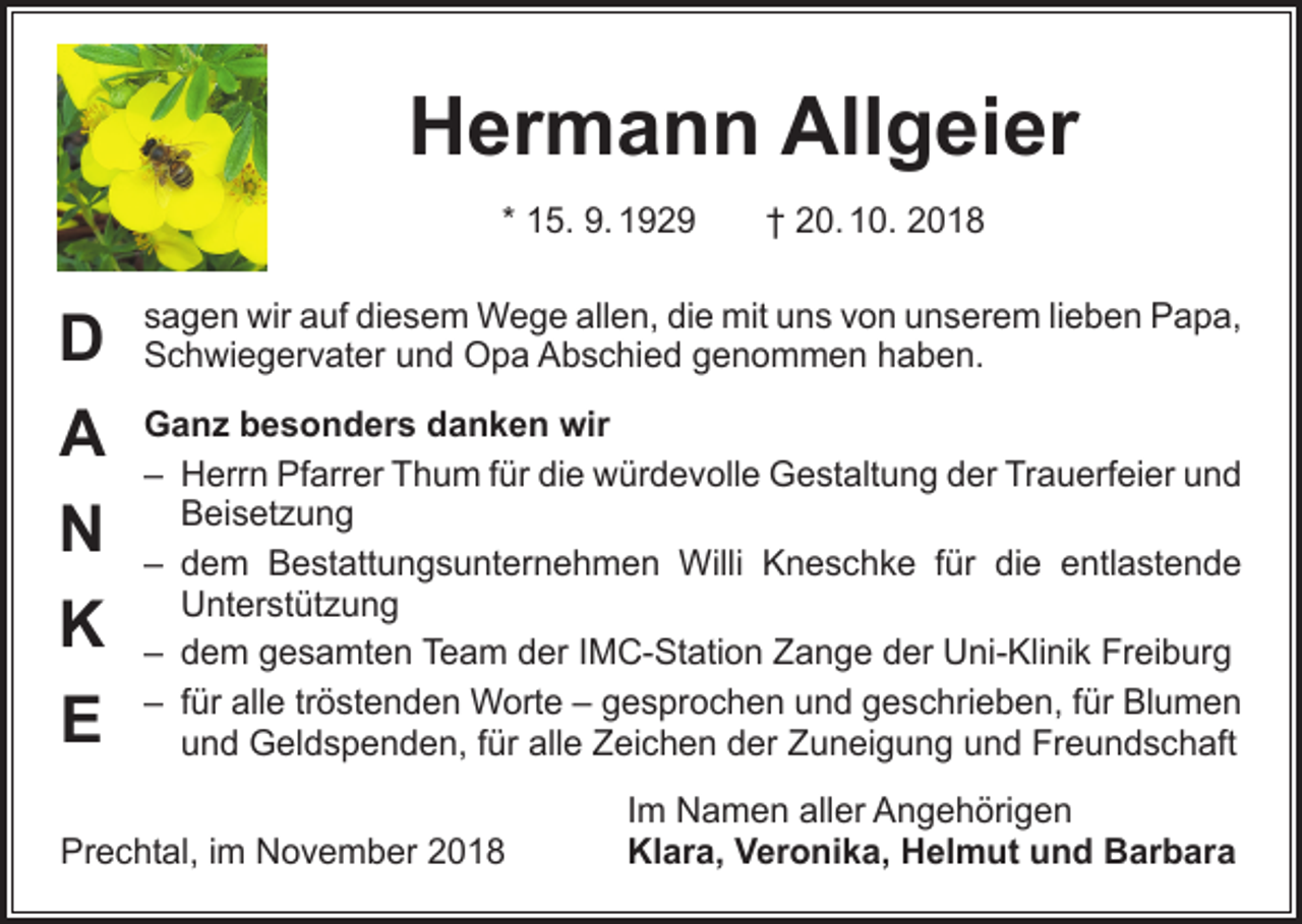 <p>Hermann Allgeier<br />* 15. 9. 1929 † 20. 10. 2018</p><p>D<br />A<br />N<br />K<br />E</p><p>sagen wir auf diesem Wege allen, die mit uns von unserem lieben Papa,<br />Schwiegervater und Opa Abschied genommen haben.<br />Ganz besonders danken wir<br />– Herrn Pfarrer Thum für die würdevolle Gestaltung der Trauerfeier und<br />Beisetzung<br />–<br />dem Bestattungsunternehmen Willi Kneschke für die entlastende<br />Unterstützung<br />– dem gesamten Team der IMC-Station Zange der Uni-Klinik Freiburg<br />– für alle tröstenden Worte – gesprochen und geschrieben, für Blumen<br />und Geldspenden, für alle Zeichen der Zuneigung und Freundschaft</p><p>Prechtal, im November 2018</p><p>Im Namen aller Angehörigen<br />Klara, Veronika, Helmut und Barbara</p>