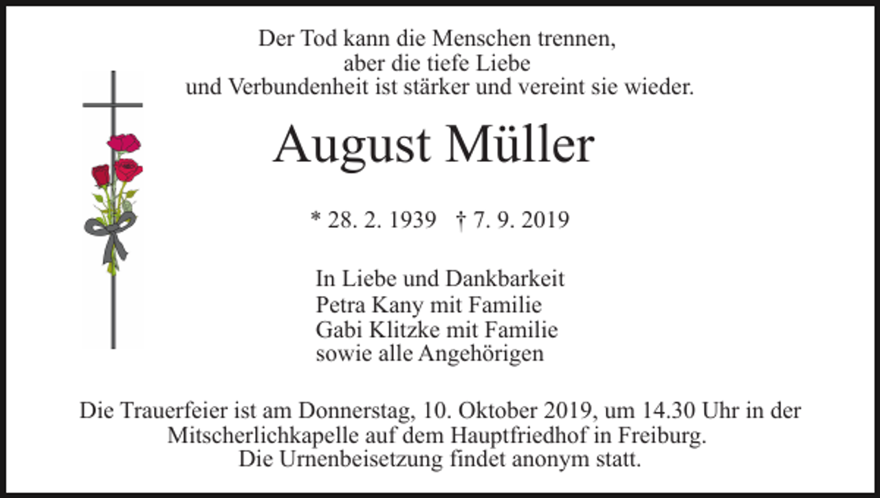 <p>Der Tod kann die Menschen trennen,<br />aber die tiefe Liebe<br />und Verbundenheit ist stärker und vereint sie wieder.</p><p>August Müller<br />* 28. 2. 1939 † 7. 9. 2019<br />In Liebe und Dankbarkeit<br />Petra Kany mit Familie<br />Gabi Klitzke mit Familie<br />sowie alle Angehörigen<br />Die Trauerfeier ist am Donnerstag, 10. Oktober 2019, um 14.30 Uhr in der<br />Mitscherlichkapelle auf dem Hauptfriedhof in Freiburg.<br />Die Urnenbeisetzung findet anonym statt.</p>
