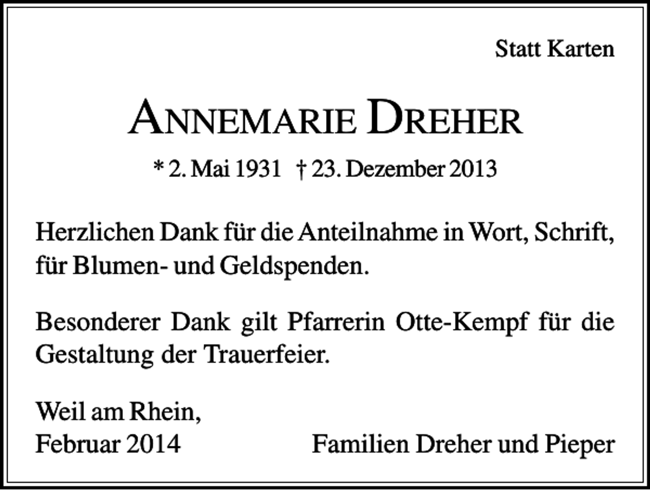 <p>Statt Karten</p><p>ANNEMARIE DREHER<br />* 2. Mai 1931 † 23. Dezember 2013</p><p>Herzlichen Dank für die Anteilnahme in Wort, Schrift,<br />für Blumen- und Geldspenden.<br />Besonderer Dank gilt Pfarrerin Otte-Kempf für die<br />Gestaltung der Trauerfeier.<br />Weil am Rhein,<br />Februar 2014</p><p>Familien Dreher und Pieper</p>