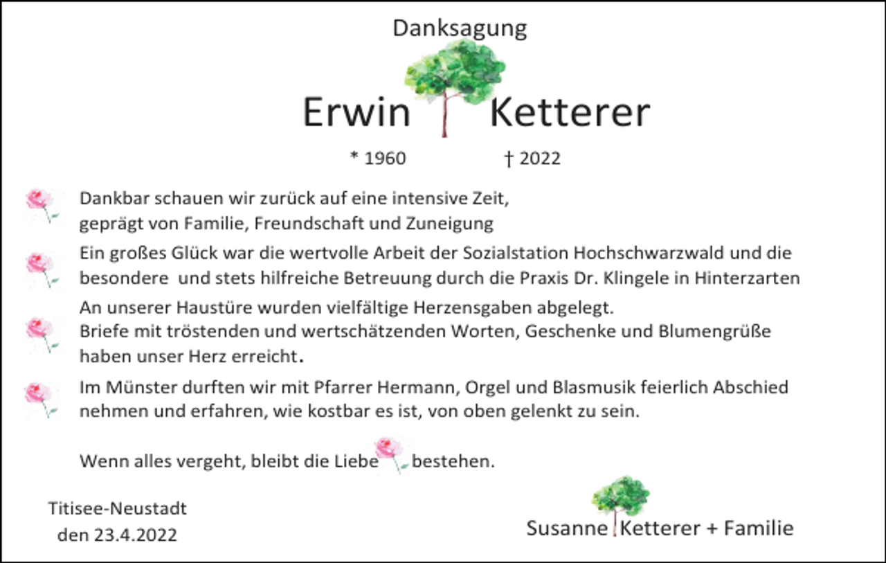 <p>Danksagung</p><p>Erwin</p><p>Ketterer</p><p>* 1960</p><p>† 2022</p><p>Dankbar schauen wir zurück auf eine intensive Zeit,<br />geprägt von Familie, Freundschaft und Zuneigung<br />Ein großes Glück war die wertvolle Arbeit der Sozialstation Hochschwarzwald und die<br />besondere und stets hilfreiche Betreuung durch die Praxis Dr. Klingele in Hinterzarten</p><p>An unserer Haustüre wurden vielfältige Herzensgaben abgelegt.<br />Briefe mit tröstenden und wertschätzenden Worten, Geschenke und Blumengrüße<br />haben unser Herz erreicht.<br />Im Münster durften wir mit Pfarrer Hermann, Orgel und Blasmusik feierlich Abschied<br />nehmen und erfahren, wie kostbar es ist, von oben gelenkt zu sein.<br />Wenn alles vergeht, bleibt die Liebe<br />Titisee-Neustadt<br />den 23.4.2022</p><p>bestehen.</p><p>Susanne Ketterer + Familie</p>