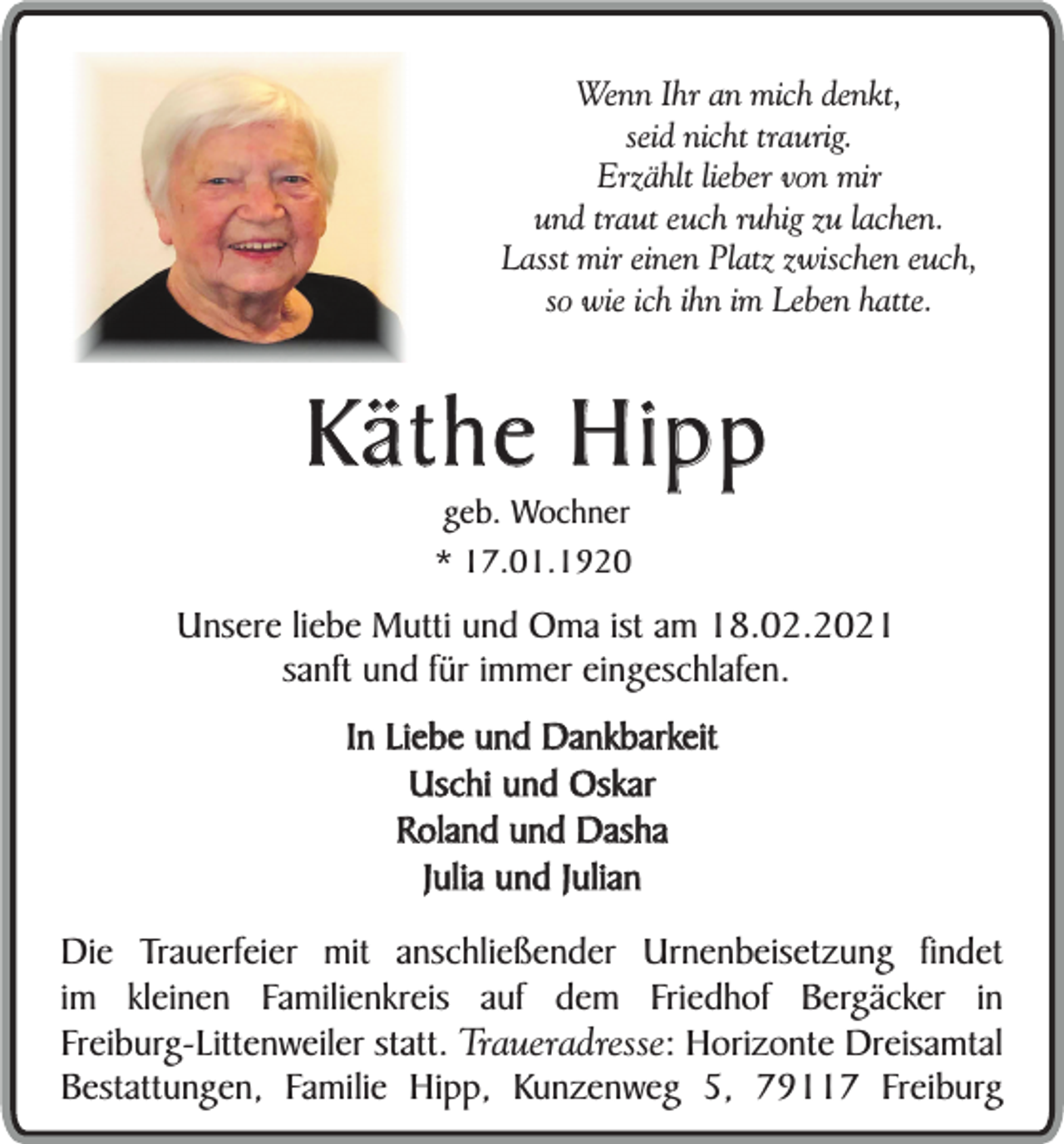 <p>Wenn Ihr an mich denkt,<br />seid nicht traurig.<br />Erzählt lieber von mir<br />und traut euch ruhig zu lachen.<br />Lasst mir einen Platz zwischen euch,<br />so wie ich ihn im Leben hatte.</p><p>Käthe Hipp<br />geb. Wochner<br />* 17.01.1920</p><p>Unsere liebe Mutti und Oma ist am 18.02.2021<br />sanft und für immer eingeschlafen.<br />In Liebe und Dankbarkeit<br />Uschi und Oskar<br />Roland und Dasha<br />Julia und Julian<br />Die Trauerfeier mit anschließender Urnenbeisetzung findet<br />im kleinen Familienkreis auf dem Friedhof Bergäcker in<br />Freiburg-Littenweiler statt. Traueradresse: Horizonte Dreisamtal<br />Bestattungen, Familie Hipp, Kunzenweg 5, 79117 Freiburg</p>