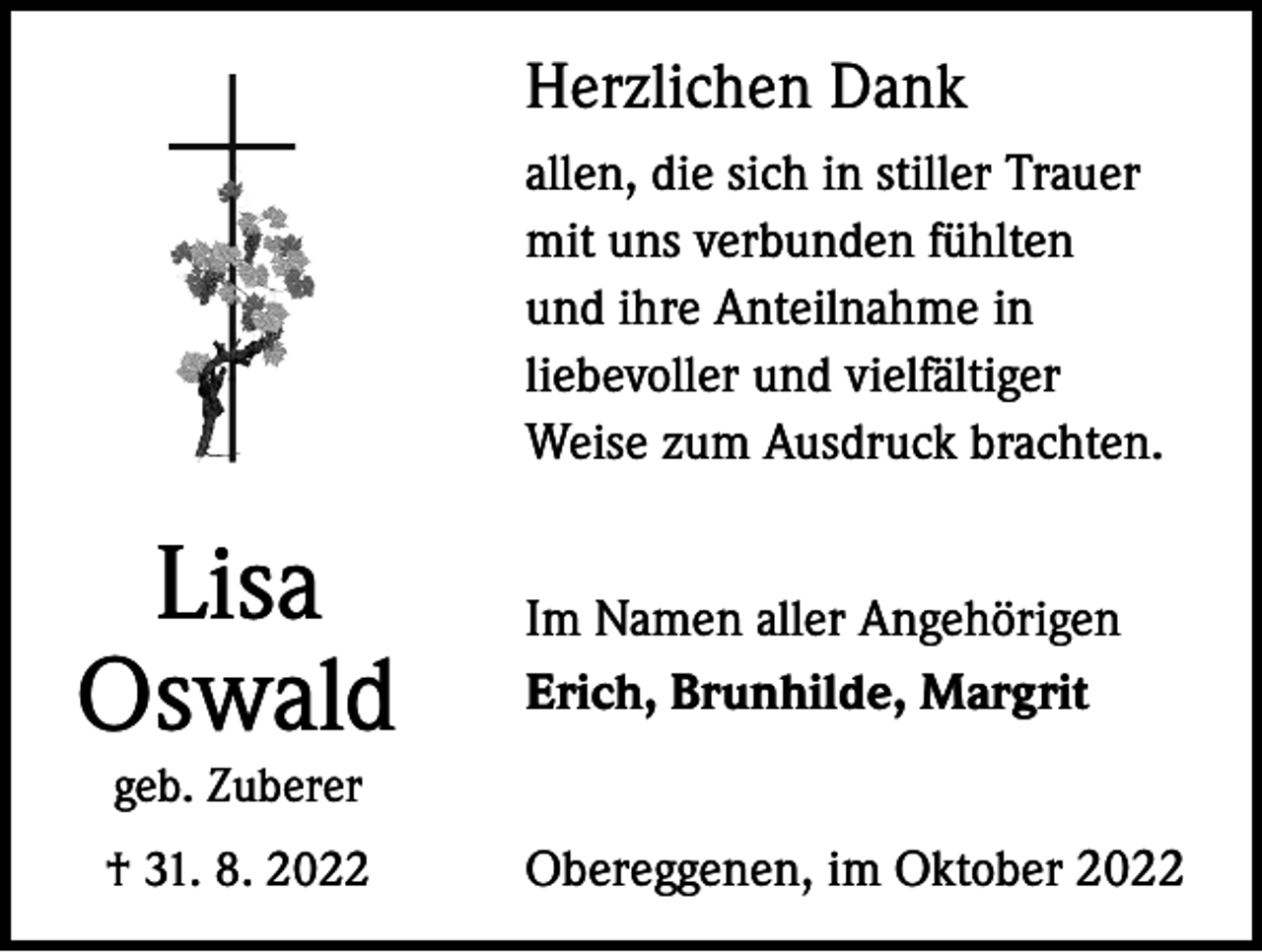 <p>Herzlichen Dank<br />allen, die sich in stiller Trauer<br />mit uns verbunden fühlten<br />und ihre Anteilnahme in<br />liebevoller und vielfältiger<br />Weise zum Ausdruck brachten.</p><p>Lisa<br />Oswald</p><p>Im Namen aller Angehörigen<br />Erich, Brunhilde, Margrit</p><p>geb. Zuberer</p><p>† 31. 8. 2022</p><p>Obereggenen, im Oktober 2022</p>