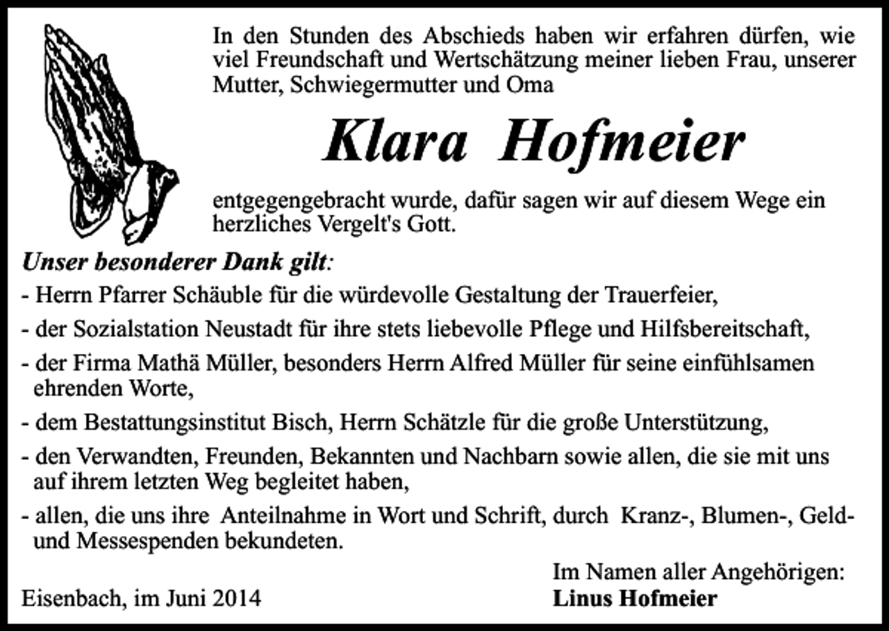 <p>In den Stunden des Abschieds haben wir erfahren dürfen, wie<br />viel Freundschaft und Wertschätzung meiner lieben Frau, unserer<br />Mutter, Schwiegermutter und Oma</p><p>Klara Hofmeier</p><p>entgegengebracht wurde, dafür sagen wir auf diesem Wege ein<br />herzliches Vergelt's Gott.</p><p>Unser besonderer Dank gilt:</p><p>- Herrn Pfarrer Schäuble für die würdevolle Gestaltung der Trauerfeier,<br />- der Sozialstation Neustadt für ihre stets liebevolle Pflege und Hilfsbereitschaft,<br />- der Firma Mathä Müller, besonders Herrn Alfred Müller für seine einfühlsamen<br />ehrenden Worte,<br />- dem Bestattungsinstitut Bisch, Herrn Schätzle für die große Unterstützung,<br />- den Verwandten, Freunden, Bekannten und Nachbarn sowie allen, die sie mit uns<br />auf ihrem letzten Weg begleitet haben,<br />- allen, die uns ihre Anteilnahme in Wort und Schrift, durch Kranz-, Blumen-, Geldund Messespenden bekundeten.<br />Im Namen aller Angehörigen:<br />Eisenbach, im Juni 2014<br />Linus Hofmeier</p>