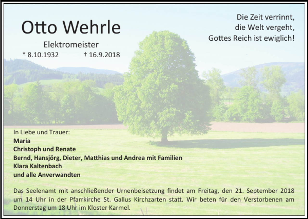 <p>Otto Wehrle<br />Elektromeister<br />* 8.10.1932</p><p>Die Zeit verrinnt,<br />die Welt vergeht,<br />Gottes Reich ist ewiglich!</p><p>† 16.9.2018</p><p>In Liebe und Trauer:<br />Maria<br />Christoph und Renate<br />Bernd, Hansjörg, Dieter, Matthias und Andrea mit Familien<br />Klara Kaltenbach<br />und alle Anverwandten<br />Das Seelenamt mit anschließender Urnenbeisetzung findet am Freitag, den 21. September 2018<br />um 14 Uhr in der Pfarrkirche St. Gallus Kirchzarten statt. Wir beten für den Verstorbenen am<br />Donnerstag um 18 Uhr im Kloster Karmel.</p>