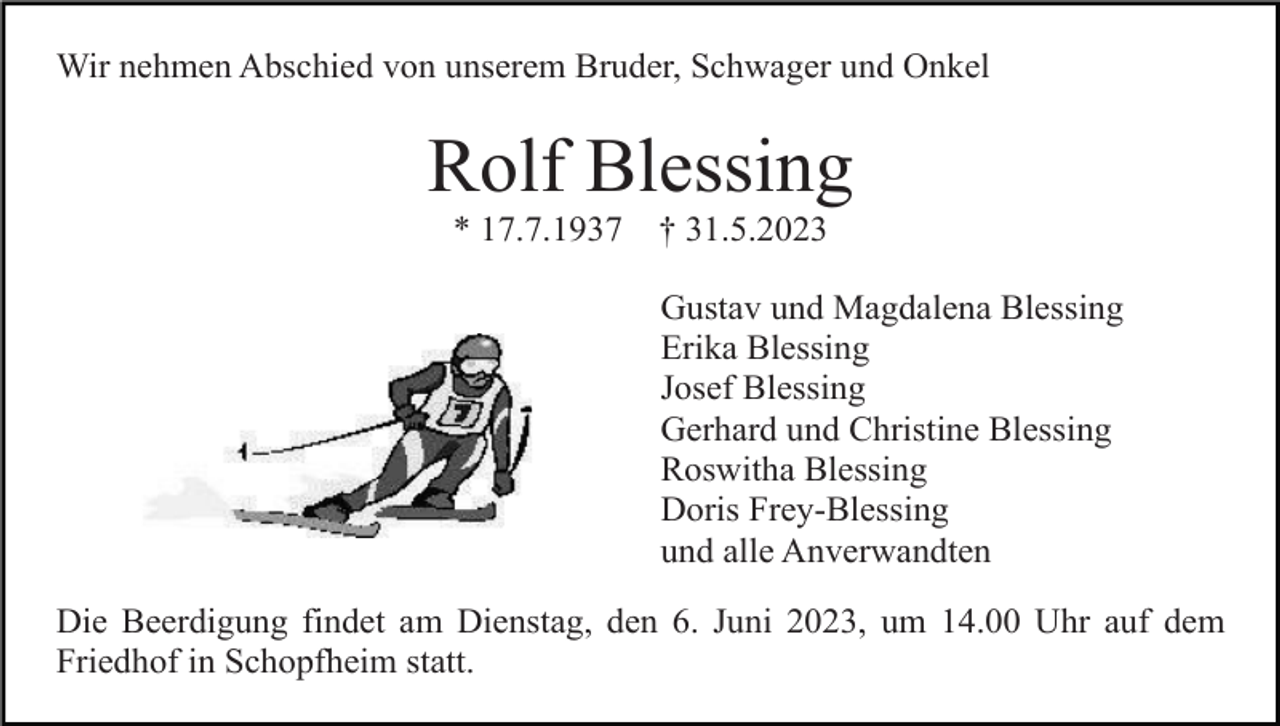 <p>Wir nehmen Abschied von unserem Bruder, Schwager und Onkel</p><p>Rolf Blessing<br />* 17.7.1937</p><p>† 31.5.2023<br />Gustav und Magdalena Blessing<br />Erika Blessing<br />Josef Blessing<br />Gerhard und Christine Blessing<br />Roswitha Blessing<br />Doris Frey-Blessing<br />und alle Anverwandten</p><p>Die Beerdigung findet am Dienstag, den 6. Juni 2023, um 14.00 Uhr auf dem<br />Friedhof in Schopfheim statt.</p>