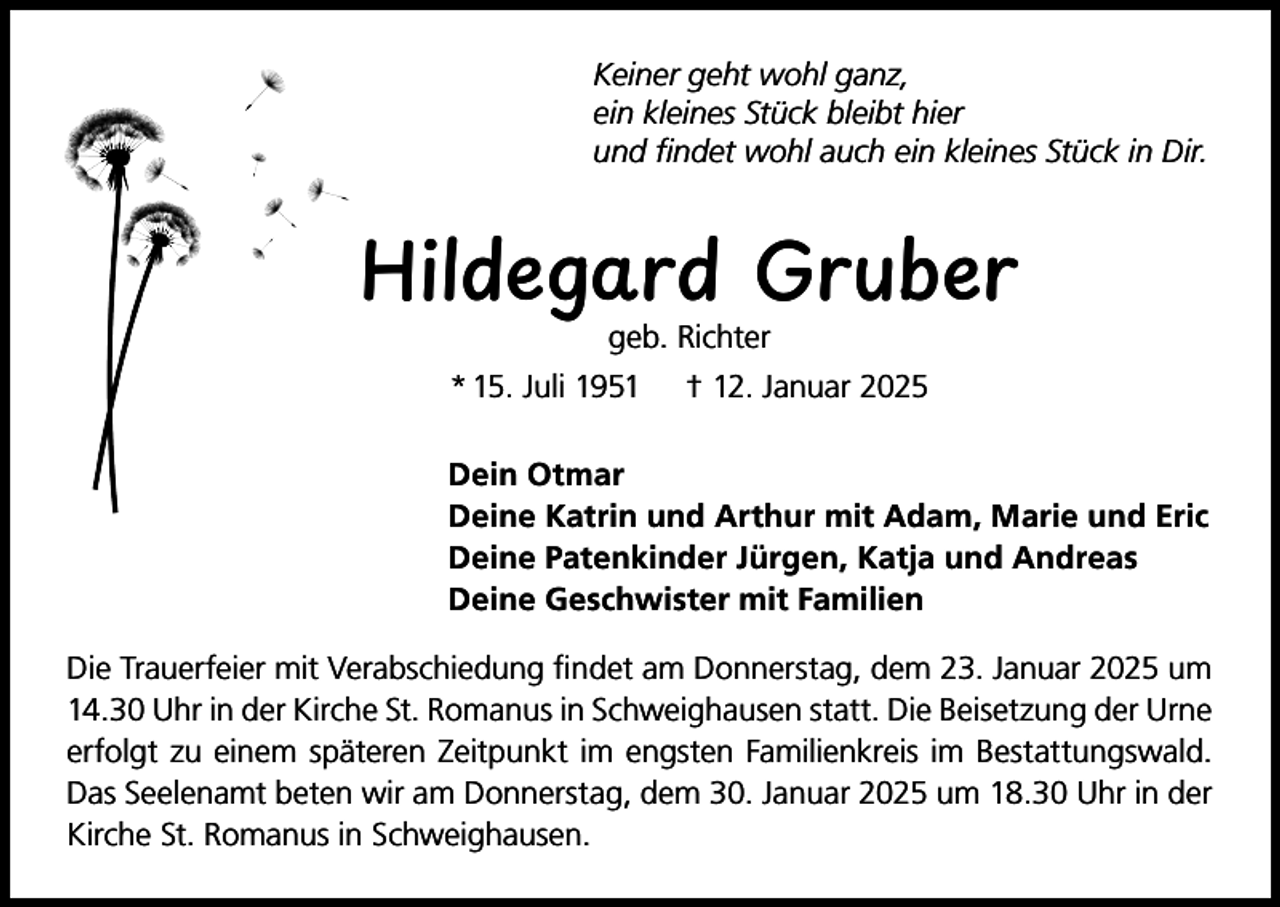 <p>Keiner geht wohl ganz,<br />ein kleines Stück bleibt hier<br />und findet wohl auch ein kleines Stück in Dir.</p><p>Hildegard Gruber<br />geb. Richter</p><p>* 15. Juli 1951</p><p>† 12. Januar 2025</p><p>Dein Otmar<br />Deine Katrin und Arthur mit Adam, Marie und Eric<br />Deine Patenkinder Jürgen, Katja und Andreas<br />Deine Geschwister mit Familien<br />Die Trauerfeier mit Verabschiedung findet am Donnerstag, dem 23. Januar 2025 um<br />14.30 Uhr in der Kirche St. Romanus in Schweighausen statt. Die Beisetzung der Urne<br />erfolgt zu einem späteren Zeitpunkt im engsten Familienkreis im Bestattungswald.<br />Das Seelenamt beten wir am Donnerstag, dem 30. Januar 2025 um 18.30 Uhr in der<br />Kirche St. Romanus in Schweighausen.</p>