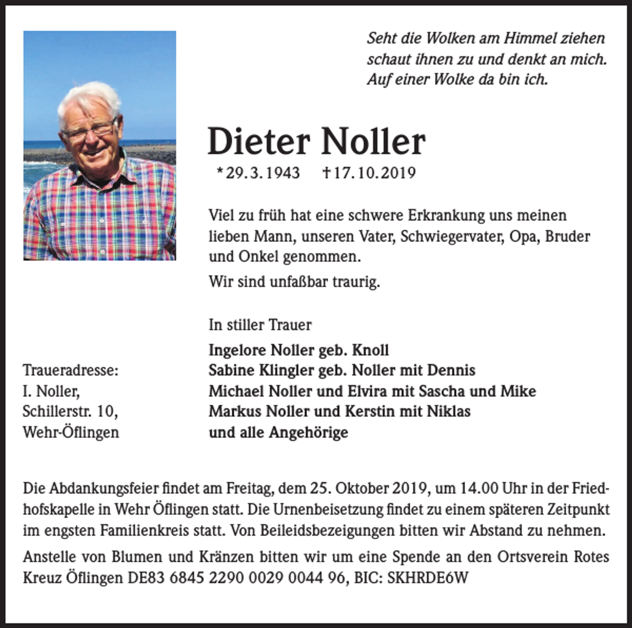 <p>Seht die Wolken am Himmel ziehen<br />schaut ihnen zu und denkt an mich.<br />Auf einer Wolke da bin ich.</p><p>Dieter Noller<br />* 29. 3. 1943</p><p>† 17. 10. 2019</p><p>Viel zu früh hat eine schwere Erkrankung uns meinen<br />lieben Mann, unseren Vater, Schwiegervater, Opa, Bruder<br />und Onkel genommen.<br />Wir sind unfaßbar traurig.<br />In stiller Trauer<br />Traueradresse:<br />I. Noller,<br />Schillerstr. 10,<br />Wehr-Öflingen</p><p>Ingelore Noller geb. Knoll<br />Sabine Klingler geb. Noller mit Dennis<br />Michael Noller und Elvira mit Sascha und Mike<br />Markus Noller und Kerstin mit Niklas<br />und alle Angehörige</p><p>Die Abdankungsfeier findet am Freitag, dem 25. Oktober 2019, um 14.00 Uhr in der Friedhofskapelle in Wehr Öflingen statt. Die Urnenbeisetzung findet zu einem späteren Zeitpunkt<br />im engsten Familienkreis statt. Von Beileidsbezeigungen bitten wir Abstand zu nehmen.<br />Anstelle von Blumen und Kränzen bitten wir um eine Spende an den Ortsverein Rotes<br />Kreuz Öflingen DE83 6845 229029 0044 96, BIC: SKHRDE6W</p>