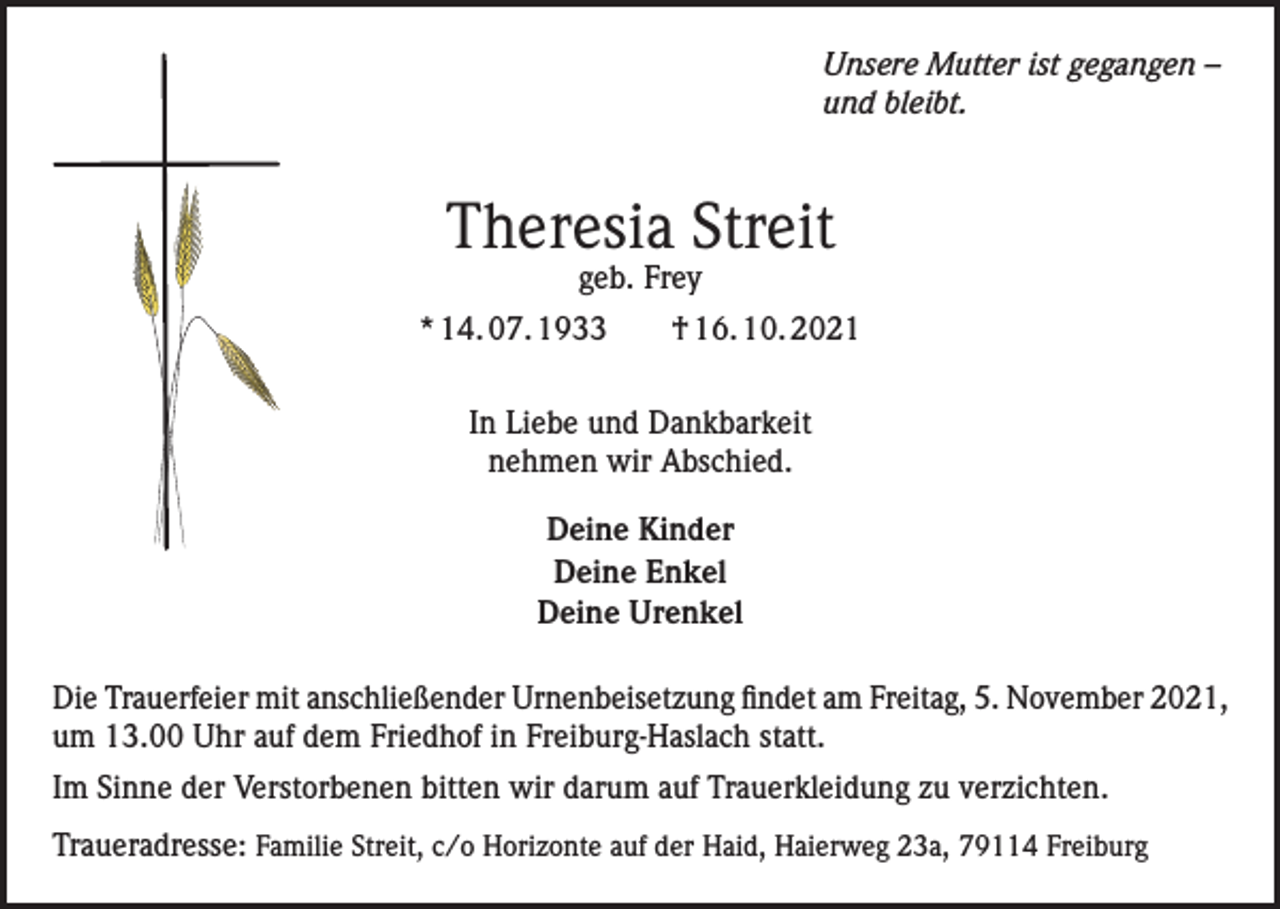 <p>Unsere Mutter ist gegangen –<br />und bleibt.</p><p>Theresia Streit<br />geb. Frey</p><p>* 14. 07. 1933 † 16. 10. 2021<br />In Liebe und Dankbarkeit<br />nehmen wir Abschied.<br />Deine Kinder<br />Deine Enkel<br />Deine Urenkel<br />Die Trauerfeier mit anschließender Urnenbeisetzung findet am Freitag, 5. November 2021,<br />um 13.00 Uhr auf dem Friedhof in Freiburg-Haslach statt.<br />Im Sinne der Verstorbenen bitten wir darum auf Trauerkleidung zu verzichten.<br />Traueradresse: Familie Streit, c/o Horizonte auf der Haid, Haierweg 23a, 79114 Freiburg</p>
