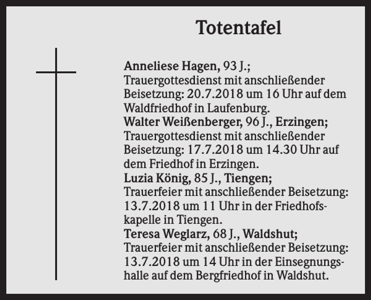 <p>Totentafel<br />Anneliese Hagen, 93 J.;<br />Trauergottesdienst mit anschließender<br />Beisetzung: 20.7.2018 um 16 Uhr auf dem<br />Waldfriedhof in Laufenburg.<br />Walter Weißenberger, 96 J., Erzingen;<br />Trauergottesdienst mit anschließender<br />Beisetzung: 17.7.2018 um 14.30 Uhr auf<br />dem Friedhof in Erzingen.<br />Luzia König, 85 J., Tiengen;<br />Trauerfeier mit anschließender Beisetzung:<br />13.7.2018 um 11 Uhr in der Friedhofskapelle in Tiengen.<br />Teresa Weglarz, 68 J., Waldshut;<br />Trauerfeier mit anschließender Beisetzung:<br />13.7.2018 um 14 Uhr in der Einsegnungshalle auf dem Bergfriedhof in Waldshut.</p>