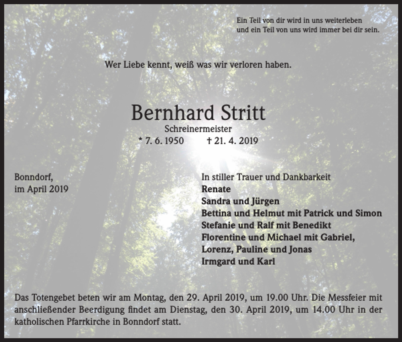 <p>Ein Teil von dir wird in uns weiterleben<br />und ein Teil von uns wird immer bei dir sein.</p><p>Wer Liebe kennt, weiß was wir verloren haben.</p><p>Bernhard Stritt<br />Schreinermeister<br />* 7. 6. 1950<br />† 21. 4. 2019</p><p>Bonndorf,<br />im April 2019</p><p>In stiller Trauer und Dankbarkeit<br />Renate<br />Sandra und Jürgen<br />Bettina und Helmut mit Patrick und Simon<br />Stefanie und Ralf mit Benedikt<br />Florentine und Michael mit Gabriel,<br />Lorenz, Pauline und Jonas<br />Irmgard und Karl</p><p>Das Totengebet beten wir am Montag, den 29. April 2019, um 19.00 Uhr. Die Messfeier mit<br />anschließender Beerdigung findet am Dienstag, den 30. April 2019, um 14.00 Uhr in der<br />katholischen Pfarrkirche in Bonndorf statt.</p>