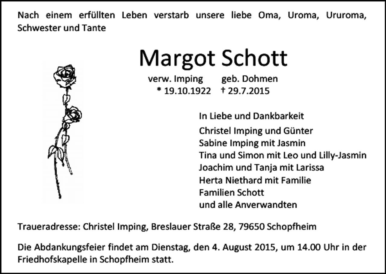 <p>Nach einem erfüllten Leben verstarb unsere liebe Oma, Uroma, Ururoma,<br />Schwester und Tante</p><p>Margot Schott<br />verw. Imping<br />geb. Dohmen<br />* 19.10.1922 † 29.7.2015</p><p>In Liebe und Dankbarkeit<br />Christel Imping und Günter<br />Sabine Imping mit Jasmin<br />Tina und Simon mit Leo und Lilly-Jasmin<br />Joachim und Tanja mit Larissa<br />Herta Niethard mit Familie<br />Familien Schott<br />und alle Anverwandten<br />Traueradresse: Christel Imping, Breslauer Straße 28, 79650 Schopfheim<br />Die Abdankungsfeier findet am Dienstag, den 4. August 2015, um 14.00 Uhr in der<br />Friedhofskapelle in Schopfheim statt.</p>