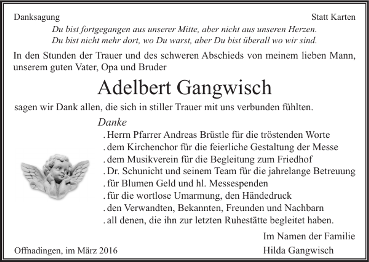 <p>Danksagung<br />Statt Karten<br />Du bist fortgegangen aus unserer Mitte, aber nicht aus unseren Herzen.<br />Du bist nicht mehr dort, wo Du warst, aber Du bist überall wo wir sind.</p><p>In den Stunden der Trauer und des schweren Abschieds von meinem lieben Mann,<br />unserem guten Vater, Opa und Bruder</p><p>Adelbert Gangwisch</p><p>sagen wir Dank allen, die sich in stiller Trauer mit uns verbunden fühlten.</p><p>Danke</p><p>. Herrn Pfarrer Andreas Brüstle für die tröstenden Worte<br />. dem Kirchenchor für die feierliche Gestaltung der Messe<br />. dem Musikverein für die Begleitung zum Friedhof<br />. Dr. Schunicht und seinem Team für die jahrelange Betreuung<br />. für Blumen Geld und hl. Messespenden<br />. für die wortlose Umarmung, den Händedruck<br />. den Verwandten, Bekannten, Freunden und Nachbarn<br />. all denen, die ihn zur letzten Ruhestätte begleitet haben.</p><p>Offnadingen, im März 2016</p><p>Im Namen der Familie<br />Hilda Gangwisch</p>