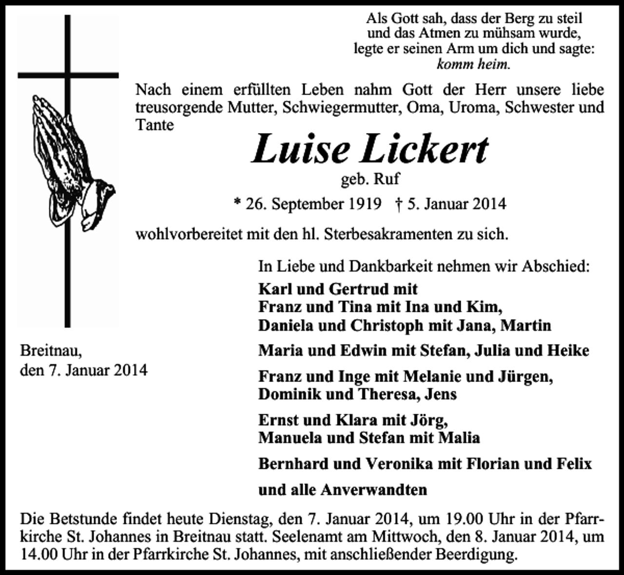 <p>Als Gott sah, dass der Berg zu steil<br />und das Atmen zu mühsam wurde,<br />legte er seinen Arm um dich und sagte:<br />komm heim.</p><p>Nach einem erfüllten Leben nahm Gott der Herr unsere liebe<br />treusorgende Mutter, Schwiegermutter, Oma, Uroma, Schwester und<br />Tante</p><p>Luise Lickert</p><p>geb. Ruf<br />* 26. September 1919 † 5. Januar 2014<br />wohlvorbereitet mit den hl. Sterbesakramenten zu sich.</p><p>Breitnau,<br />den 7. Januar 2014</p><p>In Liebe und Dankbarkeit nehmen wir Abschied:<br />Karl und Gertrud mit<br />Franz und Tina mit Ina und Kim,<br />Daniela und Christoph mit Jana, Martin<br />Maria und Edwin mit Stefan, Julia und Heike<br />Franz und Inge mit Melanie und Jürgen,<br />Dominik und Theresa, Jens<br />Ernst und Klara mit Jörg,<br />Manuela und Stefan mit Malia<br />Bernhard und Veronika mit Florian und Felix<br />und alle Anverwandten</p><p>Die Betstunde findet heute Dienstag, den 7. Januar 2014, um 19.00 Uhr in der Pfarrkirche St. Johannes in Breitnau statt. Seelenamt am Mittwoch, den 8. Januar 2014, um<br />14.00 Uhr in der Pfarrkirche St. Johannes, mit anschließender Beerdigung.</p>