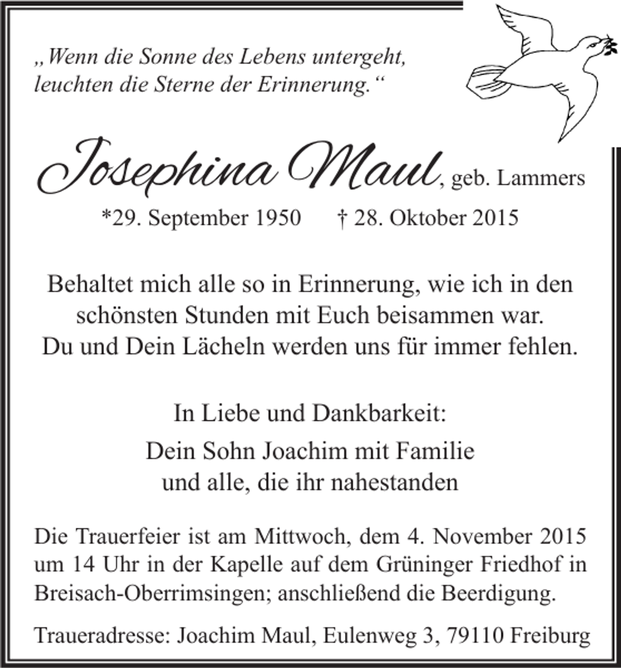 <p>„Wenn die Sonne des Lebens untergeht,<br />leuchten die Sterne der Erinnerung.“</p><p>Josephina Maul</p><p>, geb. Lammers</p><p>*29. September 1950</p><p>† 28. Oktober 2015</p><p>Behaltet mich alle so in Erinnerung, wie ich in den<br />schönsten Stunden mit Euch beisammen war.<br />Du und Dein Lächeln werden uns für immer fehlen.<br />In Liebe und Dankbarkeit:<br />Dein Sohn Joachim mit Familie<br />und alle, die ihr nahestanden<br />Die Trauerfeier ist am Mittwoch, dem 4. November 2015<br />um 14 Uhr in der Kapelle auf dem Grüninger Friedhof in<br />Breisach-Oberrimsingen; anschließend die Beerdigung.<br />Traueradresse: Joachim Maul, Eulenweg 3, 79110 Freiburg</p>