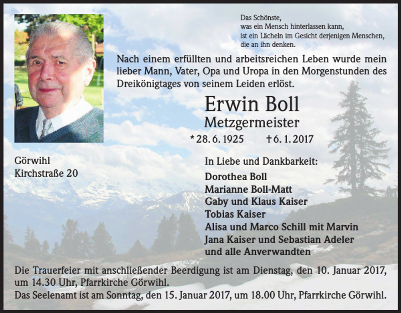 <p>Das Schönste,<br />was ein Mensch hinterlassen kann,<br />ist ein Lächeln im Gesicht derjenigen Menschen,<br />die an ihn denken.</p><p>Nach einem erfüllten und arbeitsreichen Leben wurde mein<br />lieber Mann, Vater, Opa und Uropa in den Morgenstunden des<br />Dreikönigtages von seinem Leiden erlöst.</p><p>Erwin Boll<br />Metzgermeister</p><p>* 28. 6. 1925<br />Görwihl<br />Kirchstraße 20</p><p>† 6. 1. 2017</p><p>In Liebe und Dankbarkeit:<br />Dorothea Boll<br />Marianne Boll-Matt<br />Gaby und Klaus Kaiser<br />Tobias Kaiser<br />Alisa und Marco Schill mit Marvin<br />Jana Kaiser und Sebastian Adeler<br />und alle Anverwandten</p><p>Die Trauerfeier mit anschließender Beerdigung ist am Dienstag, den 10. Januar 2017,<br />um 14.30 Uhr, Pfarrkirche Görwihl.<br />Das Seelenamt ist am Sonntag, den 15. Januar 2017, um 18.00 Uhr, Pfarrkirche Görwihl.</p>