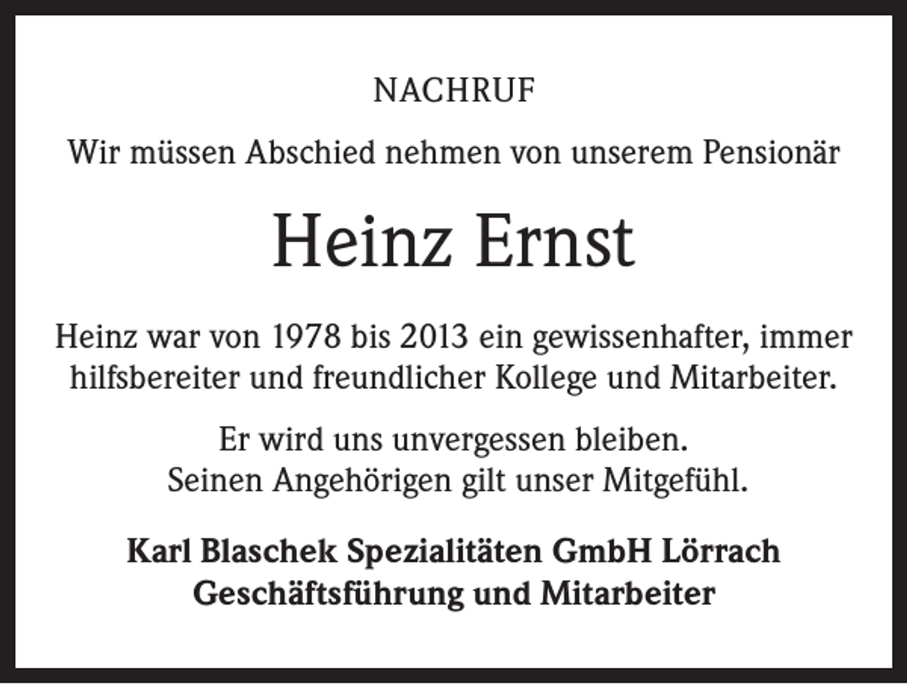 <p>NACHRUF<br />Wir müssen Abschied nehmen von unserem Pensionär</p><p>Heinz Ernst<br />Heinz war von 1978 bis 2013 ein gewissenhafter, immer<br />hilfsbereiter und freundlicher Kollege und Mitarbeiter.<br />Er wird uns unvergessen bleiben.<br />Seinen Angehörigen gilt unser Mitgefühl.<br />Karl Blaschek Spezialitäten GmbH Lörrach<br />Geschäftsführung und Mitarbeiter</p>