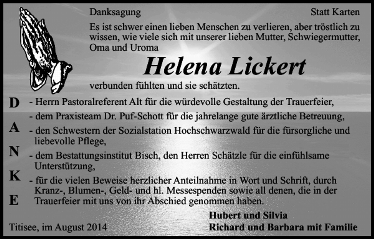 <p>Danksagung<br />Statt Karten<br />Es ist schwer einen lieben Menschen zu verlieren, aber tröstlich zu<br />wissen, wie viele sich mit unserer lieben Mutter, Schwiegermutter,<br />Oma und Uroma</p><p>Helena Lickert</p><p>D</p><p>verbunden fühlten und sie schätzten.</p><p>- Herrn Pastoralreferent Alt für die würdevolle Gestaltung der Trauerfeier,<br />- dem Praxisteam Dr. Puf-Schott für die jahrelange gute ärztliche Betreuung,<br />A - den Schwestern der Sozialstation Hochschwarzwald für die fürsorgliche und<br />liebevolle Pflege,<br />N - dem Bestattungsinstitut Bisch, den Herren Schätzle für die einfühlsame<br />Unterstützung,<br />K - für die vielen Beweise herzlicher Anteilnahme in Wort und Schrift, durch<br />Kranz-, Blumen-, Geld- und hl. Messespenden sowie all denen, die in der<br />E Trauerfeier mit uns von ihr Abschied genommen haben.<br />Hubert und Silvia<br />Titisee, im August 2014<br />Richard und Barbara mit Familie</p>