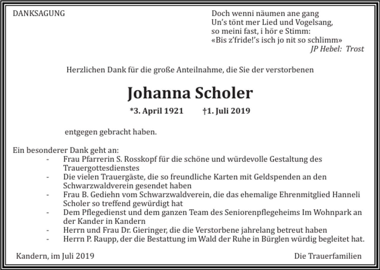 <p>DANKSAGUNG</p><p>Doch wenni näumen ane gang<br />Un’s tönt mer Lied und Vogelsang,<br />so meini fast, i hör e Stimm:<br />«Bis z’fride!’s isch jo nit so schlimm»<br />JP Hebel: Trost<br />Herzlichen Dank für die große Anteilnahme, die Sie der verstorbenen</p><p>Johanna Scholer<br />*3. April 1921</p><p>†1. Juli 2019</p><p>entgegen gebracht haben.<br />Ein besonderer Dank geht an:<br />Frau Pfarrerin S. Rosskopf für die schöne und würdevolle Gestaltung des<br />Trauergottesdienstes<br />Die vielen Trauergäste, die so freundliche Karten mit Geldspenden an den<br />Schwarzwaldverein gesendet haben<br />Frau B. Gediehn vom Schwarzwaldverein, die das ehemalige Ehrenmitglied Hanneli<br />Scholer so treffend gewürdigt hat<br />Dem Pflegedienst und dem ganzen Team des Seniorenpflegeheims Im Wohnpark an<br />der Kander in Kandern<br />Herrn und Frau Dr. Gieringer, die die Verstorbene jahrelang betreut haben<br />Herrn P. Raupp, der die Bestattung im Wald der Ruhe in Bürglen würdig begleitet hat.<br />Kandern, im Juli 2019</p><p>Die Trauerfamilien</p>