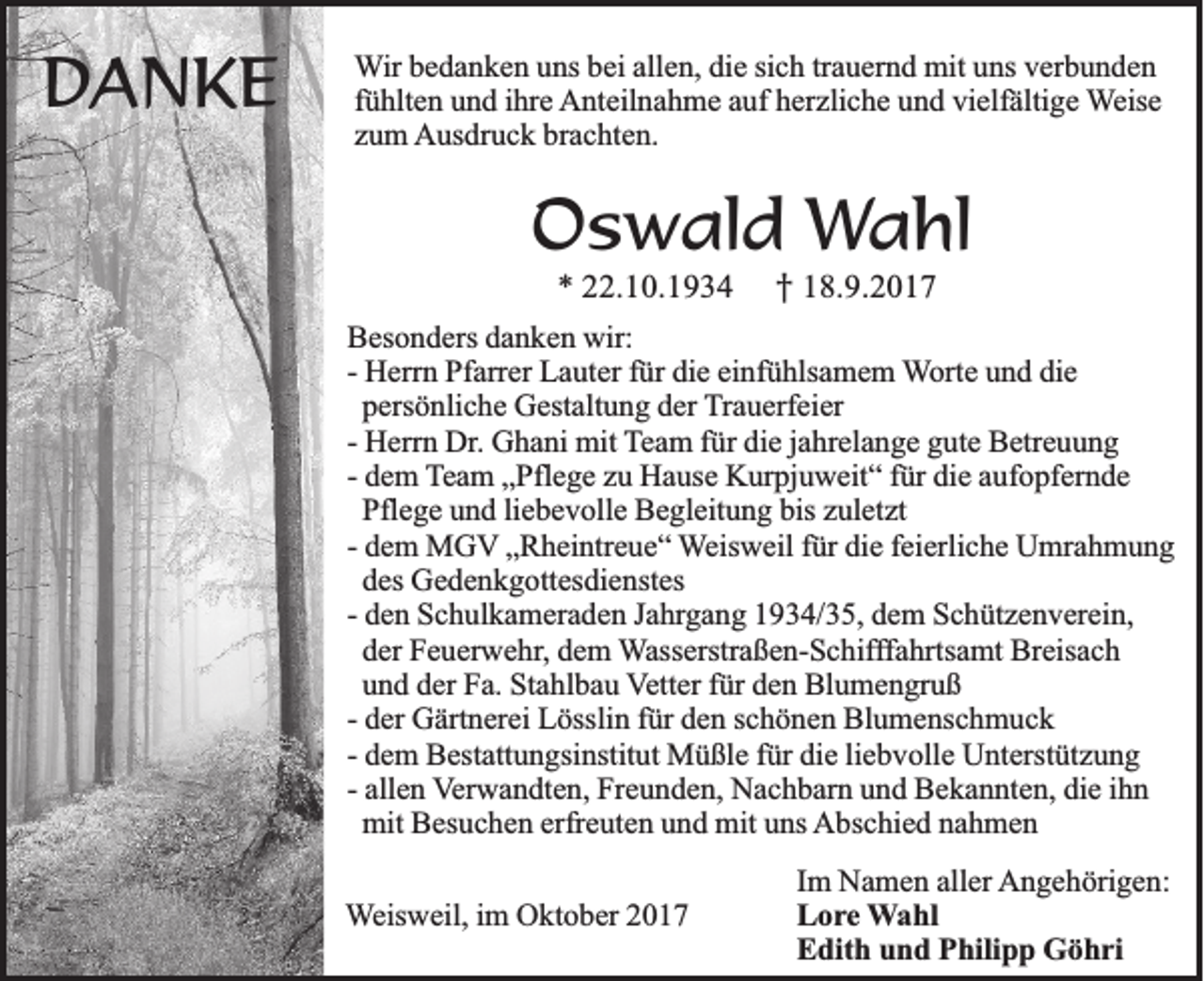 <p>DDANKE<br />AN KE</p><p>WWir<br />ir bedanken<br />b e d a n k e n uns<br />u ns bei<br />b ei allen,<br />all e n, die<br />di e si<br />sich<br />c h tr<br />trauernd<br />a u er n d mit<br />mit uns<br />u ns vverbunden<br />er b u n d e n<br />fühlten<br />f ü hlt e n uund<br />n d iihre<br />hr e Anteilnahme<br />A nt eil n a h m e aauf<br />uf herzliche<br />h er zli c h e und<br />u n d vielfältige<br />vi elf älti g e Weise<br />W eis e<br />brachten.<br />zzum<br />u m Ausdruck<br />A us dr u c k br<br />a c ht e n.</p><p>OOswald<br />s w a ld Wahl<br />Wa h l<br />** 222.10.1934<br />2 .1 0 .1 9 3 4<br />†<br />† 118.9.2017<br />8 .9 .2 0 1 7</p><p>BBesonders<br />es o n d ers ddanken<br />a n k e n wir:<br />wir:<br />-- Herrn<br />die<br />H err n Pfarrer<br />Pf arr er Lauter<br />L a ut er für<br />f ür di<br />e einfühlsamem<br />ei nf ü hls a m e m WWorte<br />ort e uund<br />n d die<br />di e<br />persönliche<br />p ers ö nli c h e Gestaltung<br />G est alt u n g der<br />d er Trauerfeier<br />T r a u erf ei er<br />H err n Dr.<br />Dr . Ghani<br />G h a ni mit<br />mit Team<br />T e a m für<br />f ür die<br />di e jjahrelange<br />a hr el a n g e gute<br />g ut e Betreuung<br />B etr e u u n g<br />-- Herrn<br />-- dem<br />d e m Team<br />T e a m „Pflege<br />„ Pfl e g e zu<br />z u Hause<br />H a us e Kurpjuweit“<br />K ur pj u w eit “ ffür<br />ür die<br />di e aufopfernde<br />a uf o pf er n d e<br />Pflege<br />bis zuletzt<br />Pfl e g e und<br />u n d liebevolle<br />li e b e v oll e Begleitung<br />B e gl eit u n g bis<br />z ul et zt<br />d e m MGV<br />M G V „Rheintreue“<br />„ R h ei ntr e u e “ Weisweil<br />W eis w eil für<br />f ür die<br />di e ffeierliche<br />ei erli c h e Umrahmung<br />U mr a h m u n g<br />-- dem<br />d es Gedenkgottesdienstes<br />G e d e n k g ott es di e nst es<br />des<br />-- den<br />d e n Schulkameraden<br />S c h ul k a m er a d e n Jahrgang<br />J a hrg a n g 1934/35,<br />1 9 3 4/ 3 5, dem<br />d e m Schützenverein,<br />S c h üt z e n v er ei n,<br />der<br />d er Feuerwehr,<br />F e u er w e hr , dem<br />d e m Wasserstraßen-Schifffahrtsamt<br />W ass erstr a ß e n- S c hif ff a hrts a mt Breisach<br />Br eis a c h<br />und<br />u n d der<br />d er Fa.<br />F a. Stahlbau<br />St a hl b a u Vetter<br />V ett er für<br />f ür den<br />d e n Blumengruß<br />Bl u m e n gr u ß<br />-- der<br />d er Gärtnerei<br />G ärt n er ei Lösslin<br />L össli n für<br />f ür den<br />d e n schönen<br />s c h ö n e n Blumenschmuck<br />Bl u m e ns c h m u c k<br />-- dem<br />liebvolle<br />d e m Bestattungsinstitut<br />B est att u n gsi nstit ut Müßle<br />M ü ßl e für<br />f ür die<br />di e li<br />e b v oll e Unterstützung<br />U nt erst üt z u n g<br />-- allen<br />all e n Verwandten,<br />V er w a n dt e n, Freunden,<br />Fr e u n d e n, Nachbarn<br />N a c h b ar n und<br />u n d Bekannten,<br />B e k a n nt e n, die<br />di e ihn<br />ihn<br />mit<br />mit Besuchen<br />B es u c h e n erfreuten<br />erfr e ut e n und<br />u n d mit<br />mit uns<br />u ns Abschied<br />A bs c hi e d nahmen<br />na h me n<br />WWeisweil,<br />eis w eil, iimm OOktober<br />kt o b er 22</p><p>IImm NNamen<br />a m e n aller<br />all er AAngehörigen:<br />n g e h öri g e n:<br />LLore<br />o r e WWahl<br />a hl<br />Edith<br />E dit h uund<br />n d PPhilipp<br />hili p p GGöhri<br />ö h ri</p>