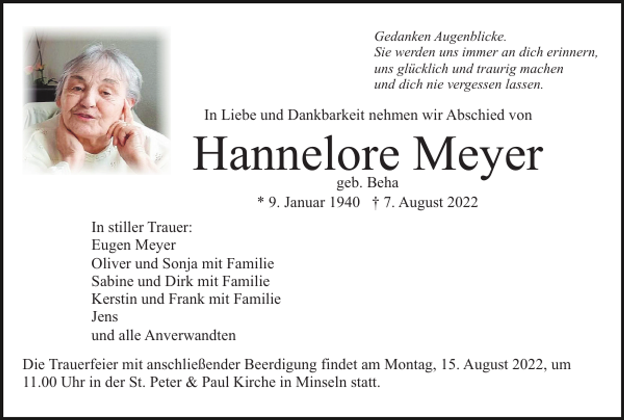 <p>Gedanken Augenblicke.<br />Sie werden uns immer an dich erinnern,<br />uns glücklich und traurig machen<br />und dich nie vergessen lassen.</p><p>In Liebe und Dankbarkeit nehmen wir Abschied von</p><p>Hannelore Meyer<br />geb. Beha<br />* 9. Januar 1940 † 7. August 2022</p><p>In stiller Trauer:<br />Eugen Meyer<br />Oliver und Sonja mit Familie<br />Sabine und Dirk mit Familie<br />Kerstin und Frank mit Familie<br />Jens<br />und alle Anverwandten<br />Die Trauerfeier mit anschließender Beerdigung findet am Montag, 15. August 2022, um<br />11.00 Uhr in der St. Peter &amp; Paul Kirche in Minseln statt.</p>