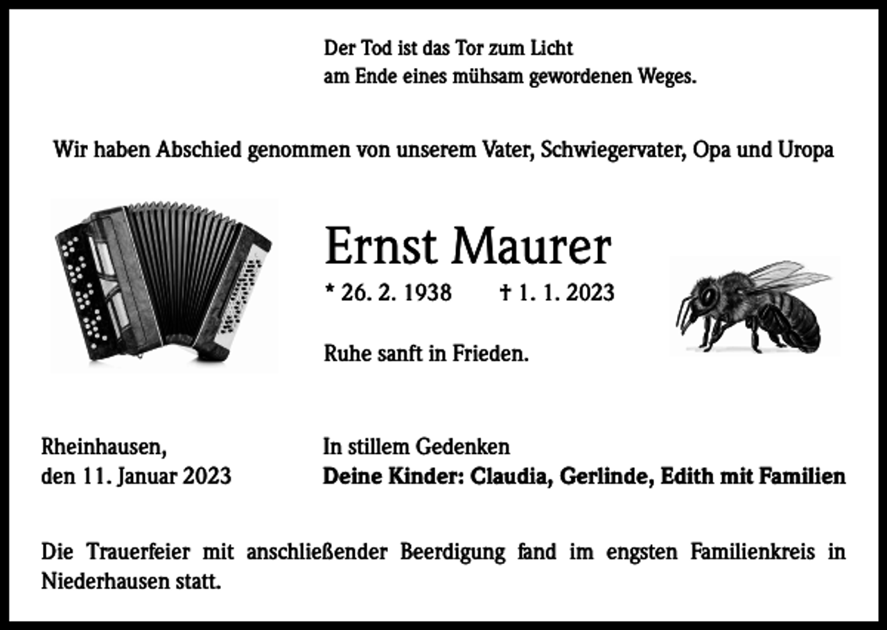 <p>Der Tod ist das Tor zum Licht<br />am Ende eines mühsam gewordenen Weges.</p><p>Wir haben Abschied genommen von unserem Vater, Schwiegervater, Opa und Uropa</p><p>Ernst Maurer<br />* 26. 2. 1938 † 1. 1. 2023<br />Ruhe sanft in Frieden.</p><p>Rheinhausen,<br />den 11. Januar 2023</p><p>In stillem Gedenken<br />Deine Kinder: Claudia, Gerlinde, Edith mit Familien</p><p>Die Trauerfeier mit anschließender Beerdigung fand im engsten Familienkreis in<br />­Niederhausen statt.</p>