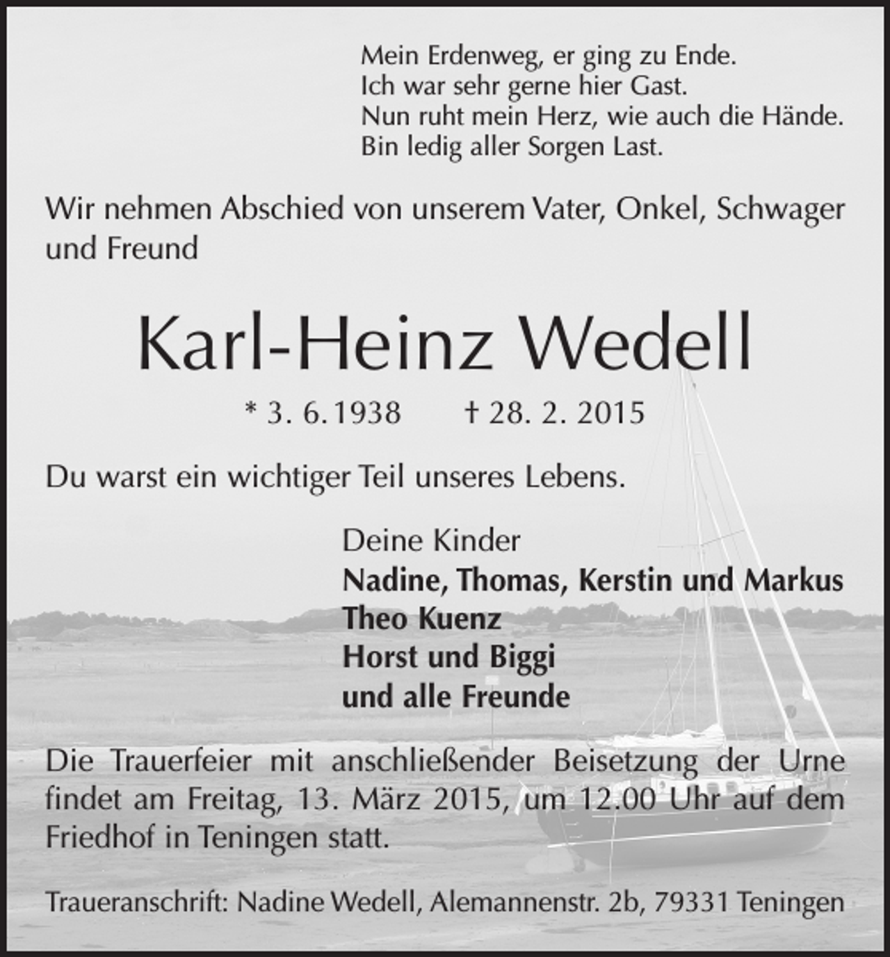 <p>Mein Erdenweg, er ging zu Ende.<br />Ich war sehr gerne hier Gast.<br />Nun ruht mein Herz, wie auch die Hände.<br />Bin ledig aller Sorgen Last.</p><p>Wir nehmen Abschied von unserem Vater, Onkel, Schwager<br />und Freund</p><p>Karl-Heinz Wedell<br />* 3. 6. 1938 † 28. 2. 2015<br />Du warst ein wichtiger Teil unseres Lebens.<br />Deine Kinder<br />Nadine, Thomas, Kerstin und Markus<br />Theo Kuenz<br />Horst und Biggi<br />und alle Freunde<br />Die Trauerfeier mit anschließender Beisetzung der Urne<br />findet am Freitag, 13. März 2015, um 12.00 Uhr auf dem<br />Friedhof in Teningen statt.<br />Traueranschrift: Nadine Wedell, Alemannenstr. 2b, 79331 Teningen</p>