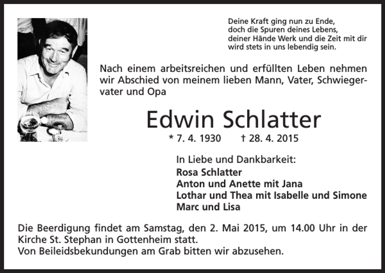 <p>Deine Kraft ging nun zu Ende,<br />doch die Spuren deines Lebens,<br />deiner Hände Werk und die Zeit mit dir<br />wird stets in uns lebendig sein.</p><p>Nach einem arbeitsreichen und erfüllten Leben nehmen<br />wir Abschied von meinem lieben Mann, Vater, Schwiegervater und Opa</p><p>Edwin Schlatter<br />* 7. 4. 1930 † 28. 4. 2015</p><p>In Liebe und Dankbarkeit:<br />Rosa Schlatter<br />Anton und Anette mit Jana<br />Lothar und Thea mit Isabelle und Simone<br />Marc und Lisa<br />Die Beerdigung findet am Samstag, den 2. Mai 2015, um 14.00 Uhr in der<br />Kirche St. Stephan in Gottenheim statt.<br />Von Beileidsbekundungen am Grab bitten wir abzusehen.</p>