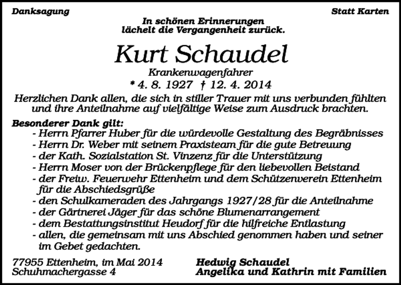 <p>Statt Karten</p><p>Danksagung</p><p>In schönen Erinnerungen<br />lächelt die Vergangenheit zurück.</p><p>Kurt Schaudel<br />Krankenwagenfahrer</p><p>* 4. 8. 1927 † 12. 4. 2014<br />Herzlichen Dank allen, die sich in stiller T rauer mit uns verbunden fühlten<br />und ihre Anteilnahme auf vielfältige Weise zum Ausdruck brachten.<br />Besonderer Dank gilt:</p><p>-</p><p>Herrn Pfarrer Huber für die würdevolle Gestaltung des Begräbnisses<br />Herrn Dr. Weber mit seinem Praxisteam für die gute Betreuung<br />der Kath. Sozialstation St. Vinzenz für die Unterstützung<br />Herrn Moser von der Brückenpflege für den liebevollen Beistand<br />der Freiw. Feuerwehr Ettenheim und dem Schützenverein Ettenheim<br />für die Abschiedsgrüße<br />- den Schulkameraden des Jahrgangs 1927/28 für die Anteilnahme<br />- der Gärtnerei Jäger für das schöne Blumenarrangement<br />- dem Bestattungsinstitut Heudorf für die hilfreiche Entlastung<br />- allen, die gemeinsam mit uns Abschied genommen haben und seiner<br />im Gebet gedachten.<br />77955 Ettenheim, im Mai 2014<br />Schuhmachergasse 4</p><p>Hedwig Schaudel<br />Angelika und Kathrin mit Familien</p>