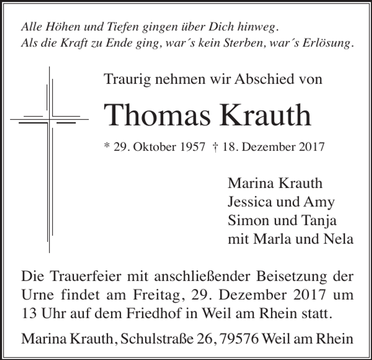 <p>Alle Höhen und Tiefen gingen über Dich hinweg.<br />Als die Kraft zu Ende ging, war´s kein Sterben, war´s Erlösung.</p><p>Traurig nehmen wir Abschied von</p><p>Thomas Krauth<br />* 29. Oktober 1957 † 18. Dezember 2017</p><p>Marina Krauth<br />Jessica und Amy<br />Simon und Tanja<br />mit Marla und Nela<br />Die Trauerfeier mit anschließender Beisetzung der<br />Urne findet am Freitag, 29. Dezember 2017 um<br />13 Uhr auf dem Friedhof in Weil am Rhein statt.<br />Marina Krauth, Schulstraße 26, 79576 Weil am Rhein</p>