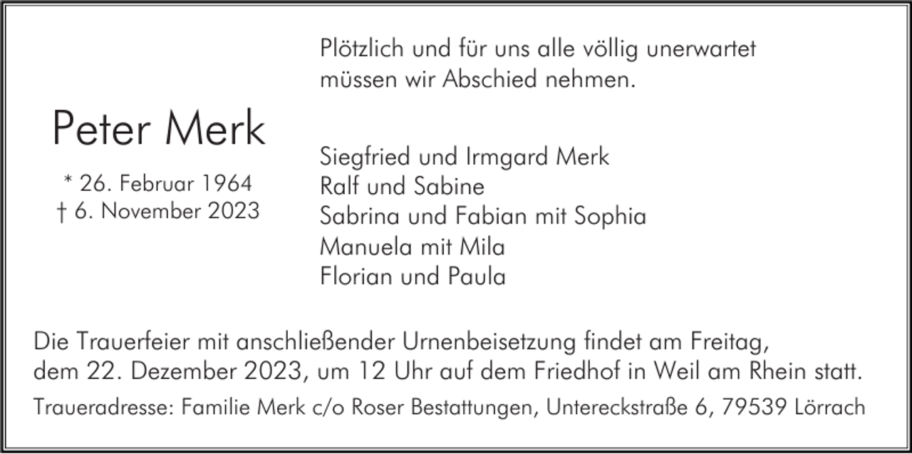<p>Plötzlich und für uns alle völlig unerwartet<br />müssen wir Abschied nehmen.</p><p>Peter Merk<br />* 26. Februar 1964<br />† 6. November 2023</p><p>Siegfried und Irmgard Merk<br />Ralf und Sabine<br />Sabrina und Fabian mit Sophia<br />Manuela mit Mila<br />Florian und Paula</p><p>Die Trauerfeier mit anschließender Urnenbeisetzung findet am Freitag,<br />dem 22. Dezember 2023, um 12 Uhr auf dem Friedhof in Weil am Rhein statt.<br />Traueradresse: Familie Merk c/o Roser Bestattungen, Untereckstraße 6, 79539 Lörrach</p>