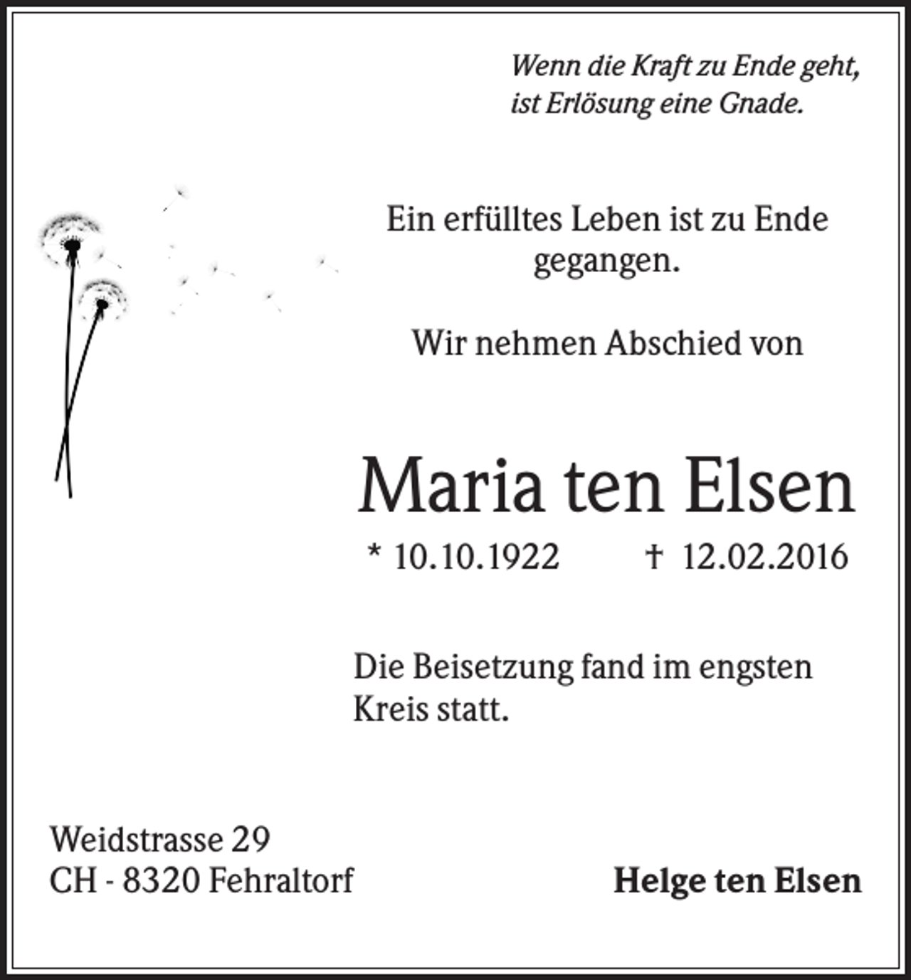 <p>Wenn die Kraft zu Ende geht,<br />ist Erlösung eine Gnade.</p><p>Ein erfülltes Leben ist zu Ende<br />gegangen.<br />Wir nehmen Abschied von</p><p>Maria ten Elsen<br />* 10.10.1922</p><p>† 12.02.2016</p><p>Die Beisetzung fand im engsten<br />Kreis statt.</p><p>Weidstrasse 29<br />CH - 8320 Fehraltorf</p><p>Helge ten Elsen</p>