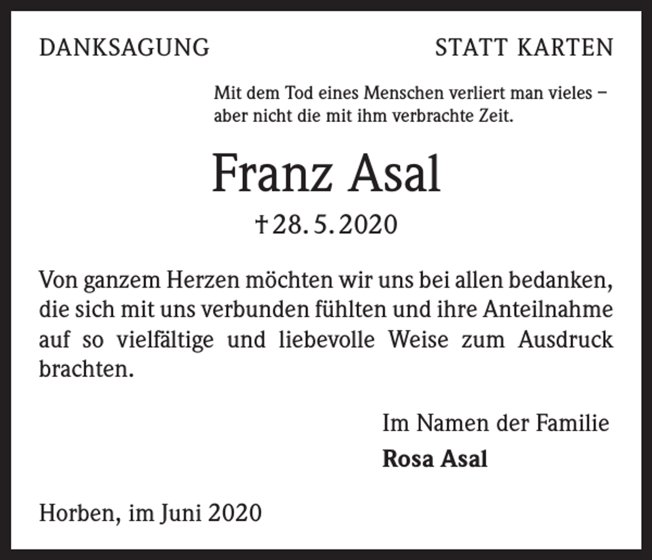 <p>DANKSAGUNG</p><p>STATT KARTEN</p><p>Mit dem Tod eines Menschen verliert man vieles –<br />aber nicht die mit ihm verbrachte Zeit.</p><p>Franz Asal<br />† 28. 5. 2020<br />Von ganzem Herzen möchten wir uns bei allen ­bedanken,<br />die sich mit uns verbunden fühlten und ihre Anteil­nahme<br />auf so vielfältige und liebevolle Weise zum Ausdruck<br />brachten.<br />Im Namen der Familie<br />Rosa Asal<br />Horben, im Juni 2020</p>