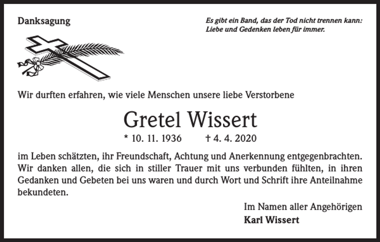 <p>Danksagung</p><p>Es gibt ein Band, das der Tod nicht trennen kann:<br />Liebe und Gedenken leben für immer.</p><p>Wir durften erfahren, wie viele Menschen unsere liebe Verstorbene</p><p>Gretel Wissert<br />* 10. 11. 1936</p><p>† 4. 4. 2020</p><p>im Leben schätzten, ihr Freundschaft, Achtung und Anerkennung entgegenbrachten.<br />Wir danken allen, die sich in stiller Trauer mit uns verbunden fühlten, in ihren<br />Gedanken und Gebeten bei uns waren und durch Wort und Schrift ihre Anteilnahme<br />bekundeten.<br />Im Namen aller Angehörigen<br />Karl Wissert</p>