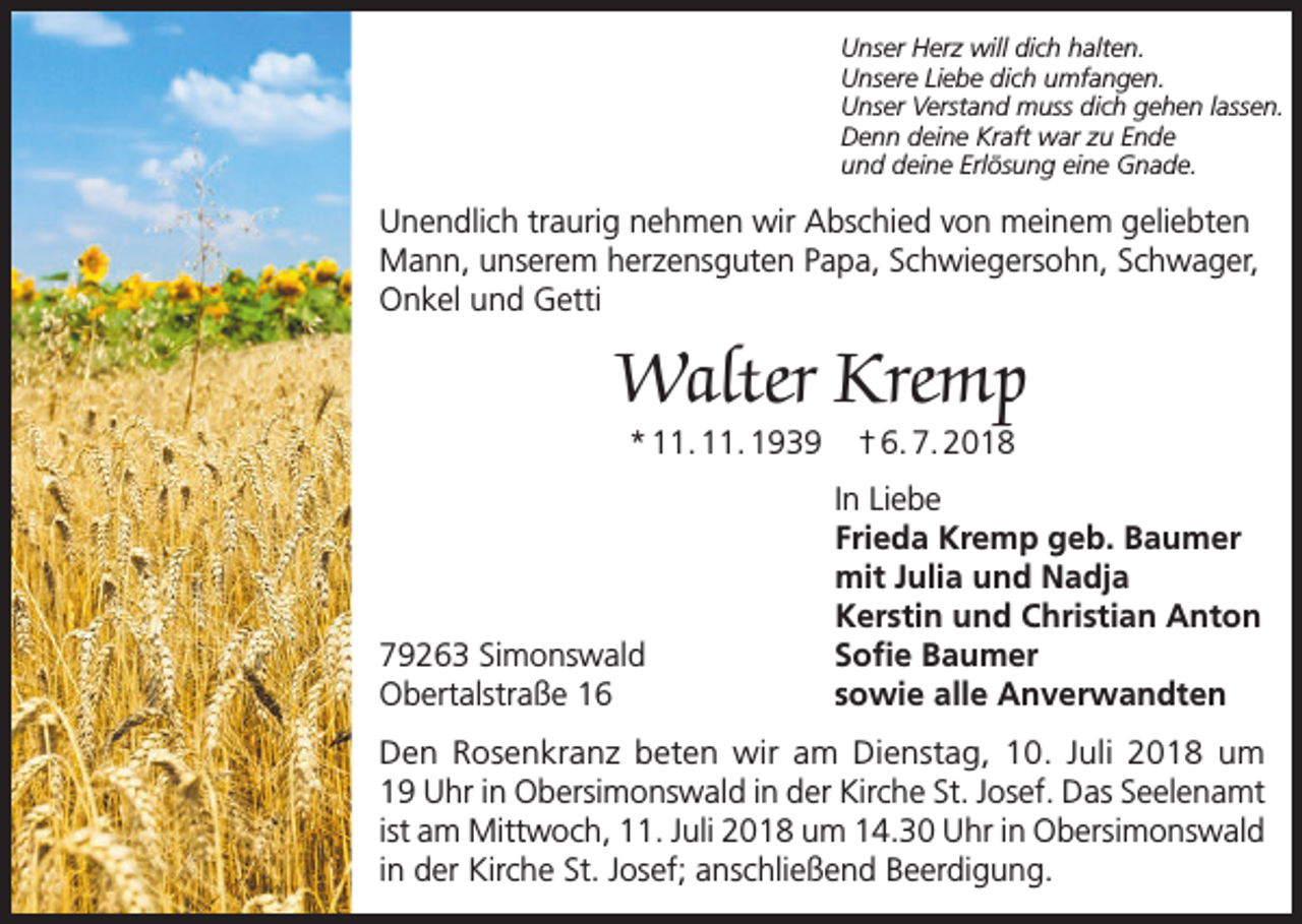 <p>Unser Herz will dich halten.<br />Unsere Liebe dich umfangen.<br />Unser Verstand muss dich gehen lassen.<br />Denn deine Kraft war zu Ende<br />und deine Erlösung eine Gnade.</p><p>Unendlich traurig nehmen wir Abschied von meinem geliebten<br />Mann, unserem herzensguten Papa, Schwiegersohn, Schwager,<br />Onkel und Getti</p><p>Walter Kremp<br />* 11. 11. 1939</p><p>79263 Simonswald<br />Obertalstraße 16</p><p>† 6. 7. 2018</p><p>In Liebe<br />Frieda Kremp geb. Baumer<br />mit Julia und Nadja<br />Kerstin und Christian Anton<br />Sofie Baumer<br />sowie alle Anverwandten</p><p>Den Rosenkranz beten wir am Dienstag, 10. Juli 2018 um<br />19 Uhr in Obersimonswald in der Kirche St. Josef. Das Seelenamt<br />ist am Mittwoch, 11. Juli 2018 um 14.30 Uhr in Obersimonswald<br />in der Kirche St. Josef; anschließend Beerdigung.</p>