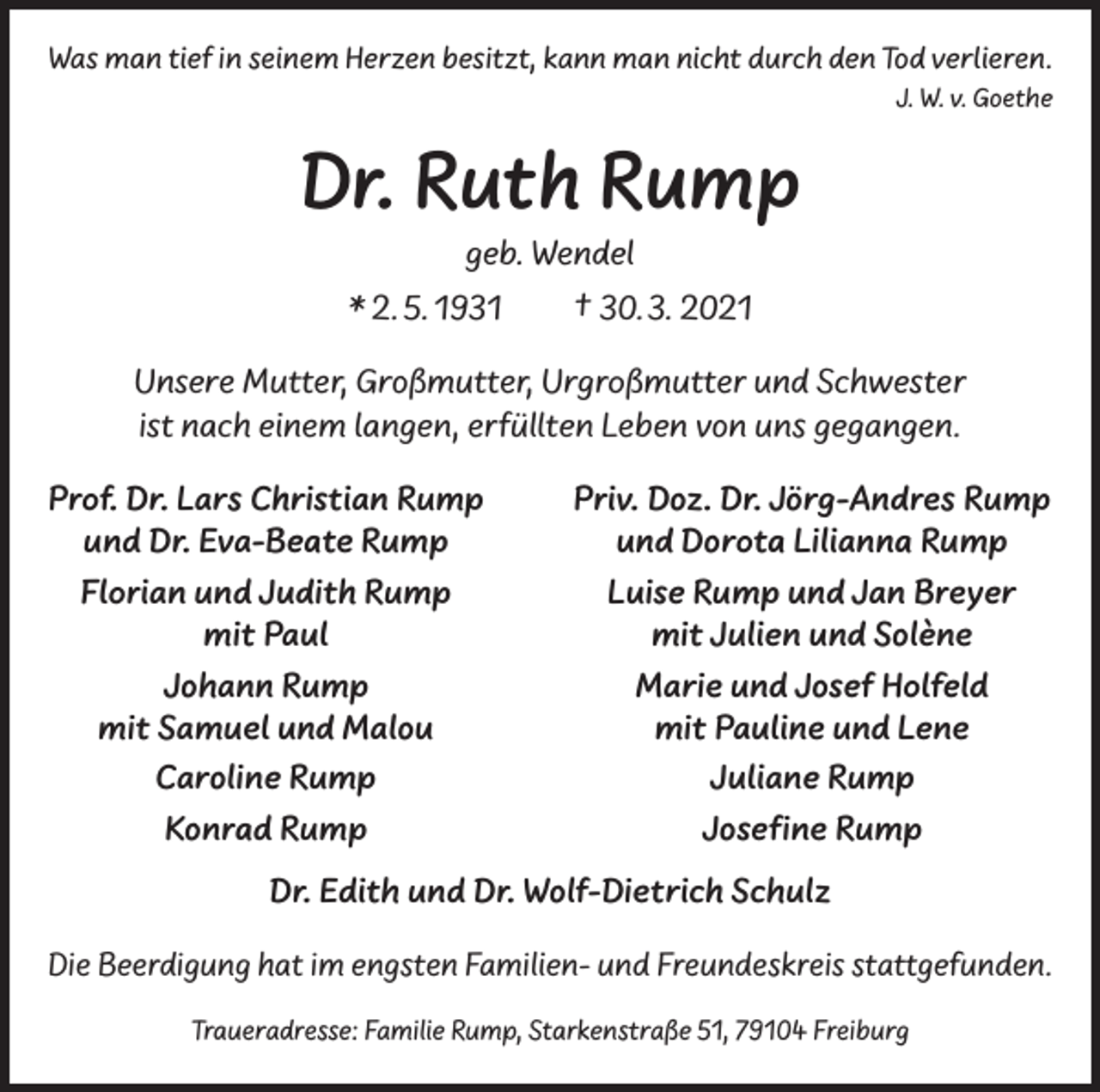 <p>Was man tief in seinem Herzen besitzt, kann man nicht durch den Tod verlieren.</p><p>J. W. v. Goethe</p><p>Dr. Ruth Rump<br />geb. Wendel</p><p>* 2. 5. 1931 † 30. 3. 2021<br />Unsere Mutter, Großmutter, Urgroßmutter und Schwester<br />ist nach einem langen, erfüllten Leben von uns gegangen.<br />Prof. Dr. Lars Christian Rump<br />und Dr. Eva-Beate Rump<br />Florian und Judith Rump</p><p>mit Paul</p><p>Johann Rump<br />mit Samuel und Malou</p><p>Caroline Rump</p><p>Konrad Rump</p><p>Priv. Doz. Dr. Jörg-Andres Rump<br />und Dorota Lilianna Rump<br />Luise Rump und Jan Breyer<br />mit Julien und Solène<br />Marie und Josef Holfeld<br />mit Pauline und Lene<br />Juliane Rump<br />Josefine Rump</p><p>Dr. Edith und Dr. Wolf-Dietrich Schulz<br />Die Beerdigung hat im engsten Familien- und Freundeskreis stattgefunden.<br />Traueradresse: Familie Rump, Starkenstraße 51, 79104 Freiburg</p>