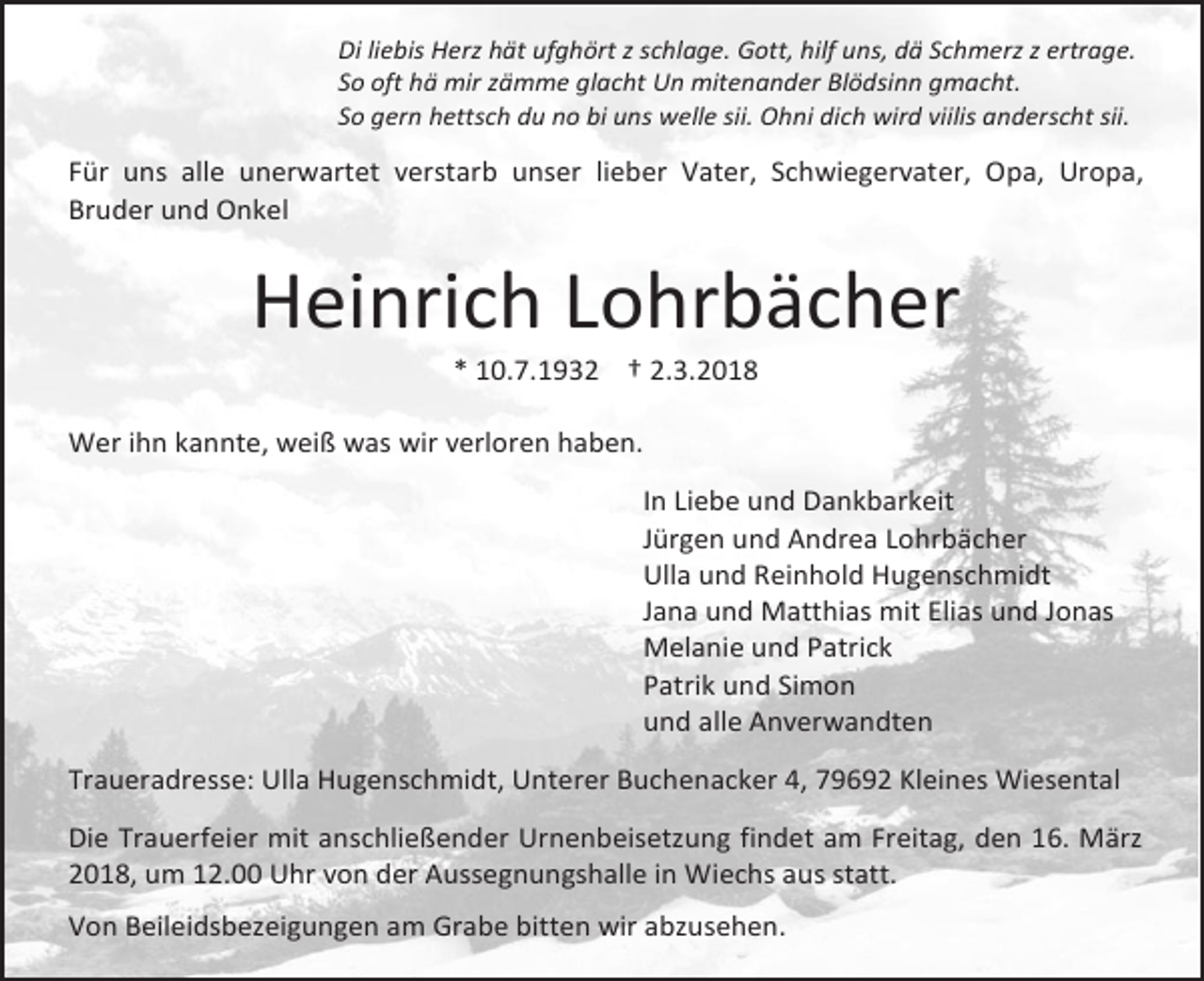 <p>Di liebis Herz hät ufghört z schlage. Gott, hilf uns, dä Schmerz z ertrage.<br />So oft hä mir zämme glacht Un mitenander Blödsinn gmacht.<br />So gern hettsch du no bi uns welle sii. Ohni dich wird viilis anderscht sii.</p><p>Für uns alle unerwartet verstarb unser lieber Vater, Schwiegervater, Opa, Uropa,<br />Bruder und Onkel</p><p>Heinrich Lohrbächer<br />* 10.7.1932 † 2.3.2018</p><p>Wer ihn kannte, weiß was wir verloren haben.<br />In Liebe und Dankbarkeit<br />Jürgen und Andrea Lohrbächer<br />Ulla und Reinhold Hugenschmidt<br />Jana und Matthias mit Elias und Jonas<br />Melanie und Patrick<br />Patrik und Simon<br />und alle Anverwandten<br />Traueradresse: Ulla Hugenschmidt, Unterer Buchenacker 4, 79692 Kleines Wiesental<br />Die Trauerfeier mit anschließender Urnenbeisetzung findet am Freitag, den 16. März<br />2018, um 12.00 Uhr von der Aussegnungshalle in Wiechs aus statt.<br />Von Beileidsbezeigungen am Grabe bitten wir abzusehen.</p>