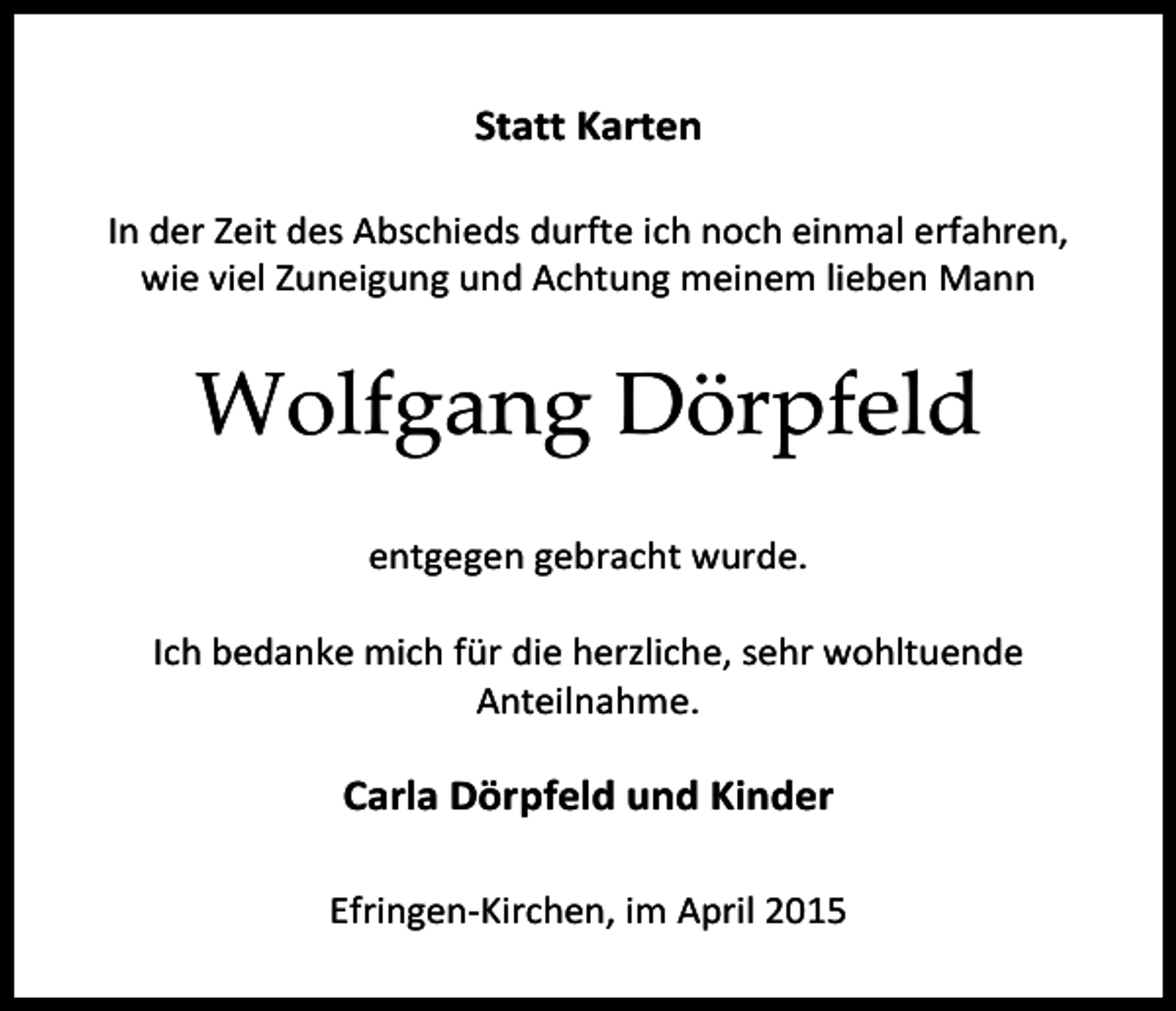 <p>Statt Karten<br />In der Zeit des Abschieds durfte ich noch einmal erfahren,<br />wie viel Zuneigung und Achtung meinem lieben Mann</p><p>Wolfgang Dörpfeld<br />entgegen Dieta<br />gebracht<br />wurde.<br />Albrecht</p><p>Rüdiger und Regina Albrecht</p><p>Ich bedanke mich für die herzliche, sehr wohltuende<br />Anteilnahme.</p><p>Carla Dörpfeld und Kinder<br />Efringen-Kirchen, im April 2015</p>