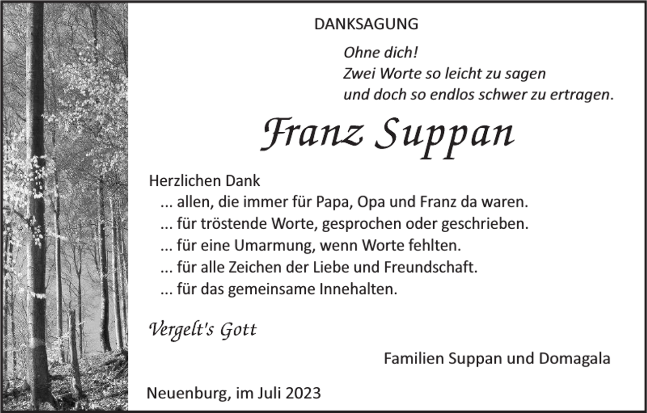 <p>DANKSAGUNG<br />Ohne dich!<br />Zwei Worte so leicht zu sagen<br />und doch so endlos schwer zu ertragen.</p><p>Herzlichen Dank<br />... allen, die immer für Papa, Opa und Franz da waren.<br />... für tröstende Worte, gesprochen oder geschrieben.<br />... für eine Umarmung, wenn Worte fehlten.<br />... für alle Zeichen der Liebe und Freundschaft.<br />... für das gemeinsame Innehalten.</p><p>Familien Suppan und Domagala<br />Neuenburg, im Juli 2023</p>