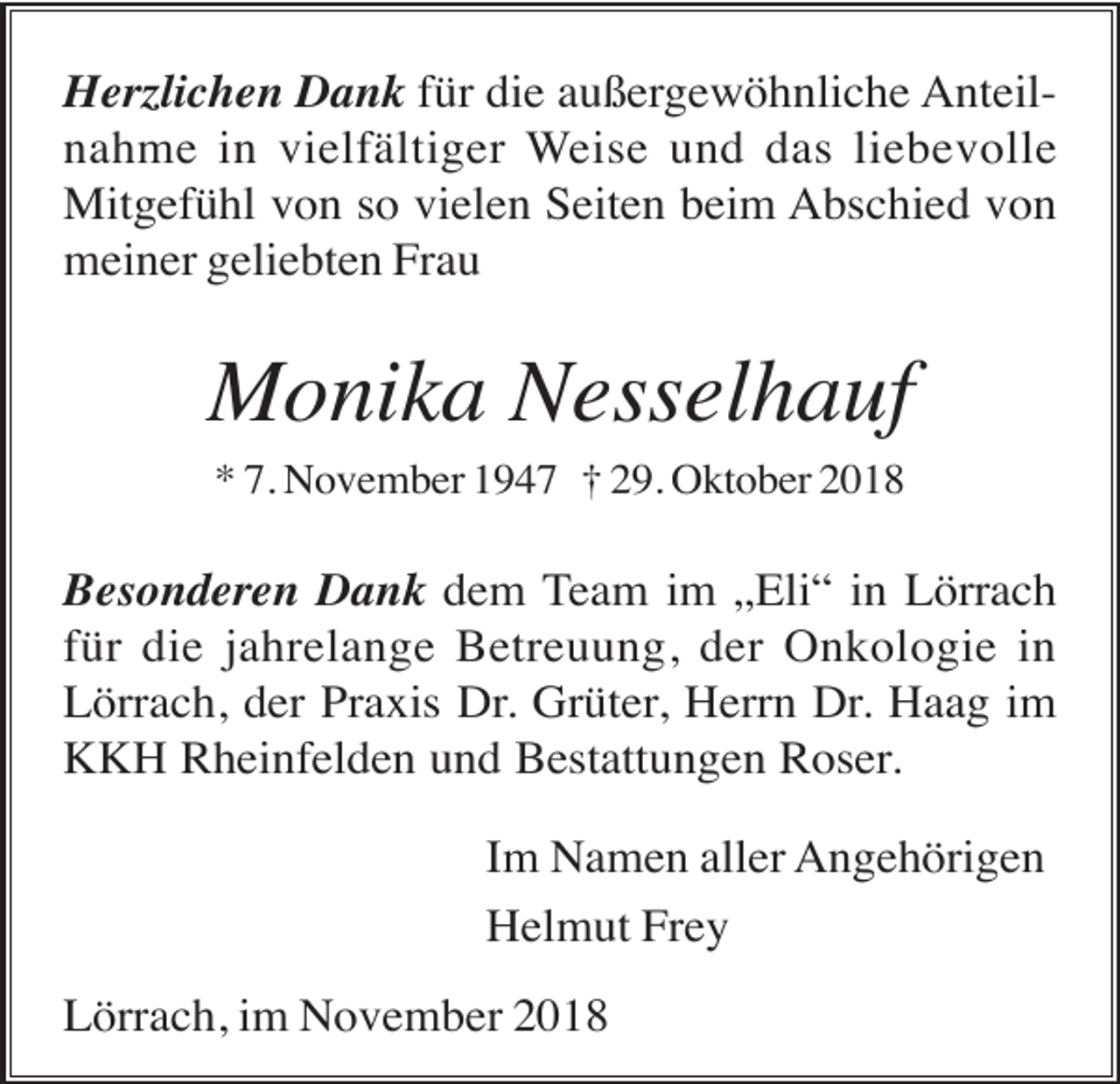 <p>Herzlichen Dank für die außergewöhnliche Anteilnahme in vielfältiger Weise und das liebevolle<br />Mitgefühl von so vielen Seiten beim Abschied von<br />meiner geliebten Frau</p><p>Monika Nesselhauf<br />* 7. November 1947 † 29. Oktober 2018</p><p>Besonderen Dank dem Team im „Eli“ in Lörrach<br />für die jahrelange Betreuung, der Onkologie in<br />Lörrach, der Praxis Dr. Grüter, Herrn Dr. Haag im<br />KKH Rheinfelden und Bestattungen Roser.<br />Im Namen aller Angehörigen<br />Helmut Frey<br />Lörrach, im November 2018</p>