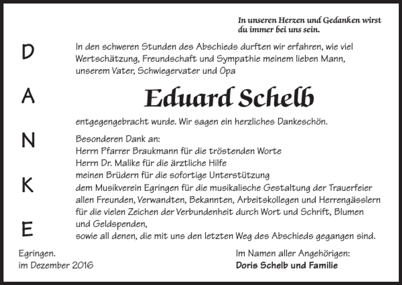 <p>In unseren Herzen und Gedanken wirst<br />du immer bei uns sein.</p><p>D<br />A<br />N<br />K<br />E</p><p>In den schweren Stunden des Abschieds durften wir erfahren, wie viel<br />Wertschätzung, Freundschaft und Sympathie meinem lieben Mann,<br />unserem Vater, Schwiegervater und Opa</p><p>Eduard Schelb<br />entgegengebracht wurde. Wir sagen ein herzliches Dankeschön.<br />Besonderen Dank an:<br />Herrn Pfarrer Braukmann für die tröstenden Worte<br />Herrn Dr. Malike für die ärztliche Hilfe<br />meinen Brüdern für die sofortige Unterstützung<br />dem Musikverein Egringen für die musikalische Gestaltung der Trauerfeier<br />allen Freunden, Verwandten, Bekannten, Arbeitskollegen und Herrengässlern<br />für die vielen Zeichen der Verbundenheit durch Wort und Schrift, Blumen<br />und Geldspenden,<br />sowie all denen, die mit uns den letzten Weg des Abschieds gegangen sind.</p><p>Egringen.<br />im Dezember 2016</p><p>Im Namen aller Angehörigen:<br />Doris Schelb und Familie</p>