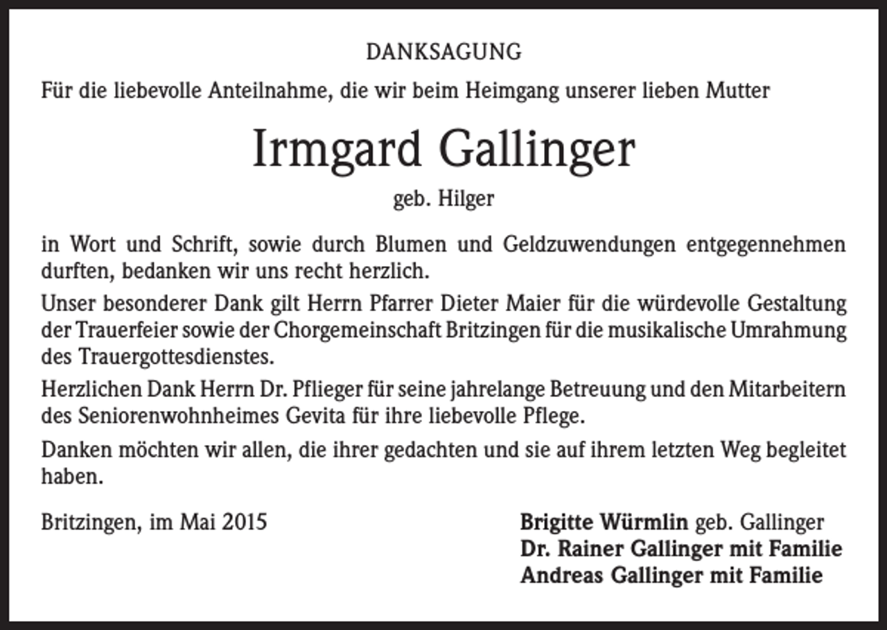 <p>DANKSAGUNG<br />Für die liebevolle Anteilnahme, die wir beim Heimgang unserer lieben Mutter</p><p>Irmgard Gallinger<br />geb. Hilger<br />in Wort und Schrift, sowie durch Blumen und Geldzuwendungen entgegennehmen<br />durften, bedanken wir uns recht herzlich.<br />Unser besonderer Dank gilt Herrn Pfarrer Dieter Maier für die würdevolle Gestaltung<br />der Trauerfeier sowie der Chorgemeinschaft Britzingen für die musikalische ­Umrahmung<br />des Trauergottesdienstes.<br />Herzlichen Dank Herrn Dr. Pflieger für seine jahrelange Betreuung und den ­Mitarbeitern<br />des Seniorenwohnheimes Gevita für ihre liebevolle Pflege.<br />Danken möchten wir allen, die ihrer gedachten und sie auf ihrem letzten Weg ­begleitet<br />haben.<br />Britzingen, im Mai 2015</p><p>Brigitte Würmlin geb. Gallinger<br />Dr. Rainer Gallinger mit Familie<br />Andreas Gallinger mit Familie</p>
