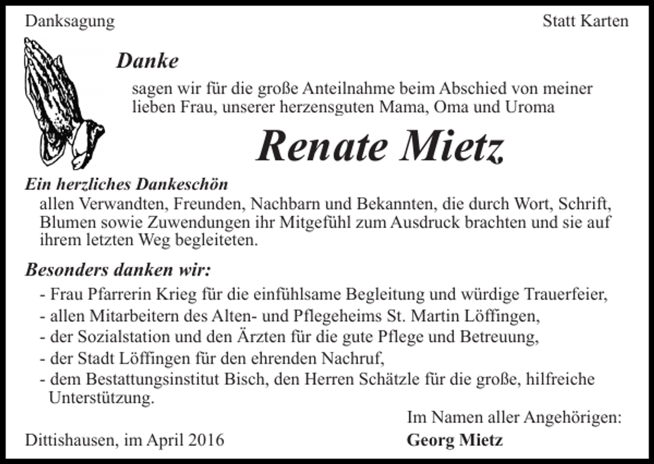 <p>Danksagung</p><p>Statt Karten</p><p>Danke<br />sagen wir für die große Anteilnahme beim Abschied von meiner<br />lieben Frau, unserer herzensguten Mama, Oma und Uroma</p><p>Renate Mietz</p><p>Ein herzliches Dankeschön<br />allen Verwandten, Freunden, Nachbarn und Bekannten, die durch Wort, Schrift,<br />Blumen sowie Zuwendungen ihr Mitgefühl zum Ausdruck brachten und sie auf<br />ihrem letzten Weg begleiteten.</p><p>Besonders danken wir:</p><p>- Frau Pfarrerin Krieg für die einfühlsame Begleitung und würdige Trauerfeier,<br />- allen Mitarbeitern des Alten- und Pflegeheims St. Martin Löffingen,<br />- der Sozialstation und den Ärzten für die gute Pflege und Betreuung,<br />- der Stadt Löffingen für den ehrenden Nachruf,<br />- dem Bestattungsinstitut Bisch, den Herren Schätzle für die große, hilfreiche<br />Unterstützung.<br />Im Namen aller Angehörigen:<br />Dittishausen, im April 2016<br />Georg Mietz</p>